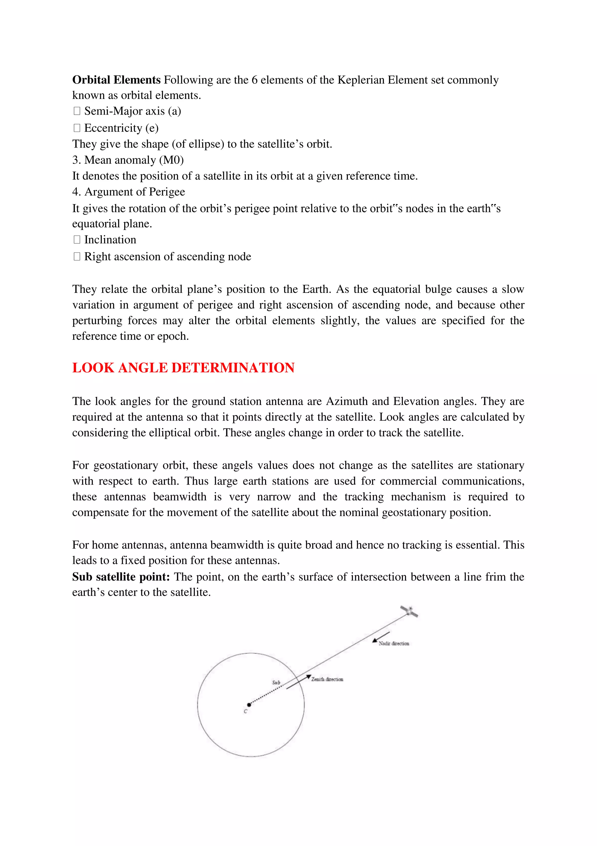 Orbital Elements Following are the 6 elements of the Keplerian Element set commonly
known as orbital elements.
Semi-Major axis (a)
Eccentricity (e)
They give the shape (of ellipse) to the satellite’s orbit.
3. Mean anomaly (M0)
It denotes the position of a satellite in its orbit at a given reference time.
4. Argument of Perigee
It gives the rotation of the orbit’s perigee point relative to the orbit‟s nodes in the earth‟s
equatorial plane.
Inclination
Right ascension of ascending node
They relate the orbital plane’s position to the Earth. As the equatorial bulge causes a slow
variation in argument of perigee and right ascension of ascending node, and because other
perturbing forces may alter the orbital elements slightly, the values are specified for the
reference time or epoch.
LOOK ANGLE DETERMINATION
The look angles for the ground station antenna are Azimuth and Elevation angles. They are
required at the antenna so that it points directly at the satellite. Look angles are calculated by
considering the elliptical orbit. These angles change in order to track the satellite.
For geostationary orbit, these angels values does not change as the satellites are stationary
with respect to earth. Thus large earth stations are used for commercial communications,
these antennas beamwidth is very narrow and the tracking mechanism is required to
compensate for the movement of the satellite about the nominal geostationary position.
For home antennas, antenna beamwidth is quite broad and hence no tracking is essential. This
leads to a fixed position for these antennas.
Sub satellite point: The point, on the earth’s surface of intersection between a line frim the
earth’s center to the satellite.
 