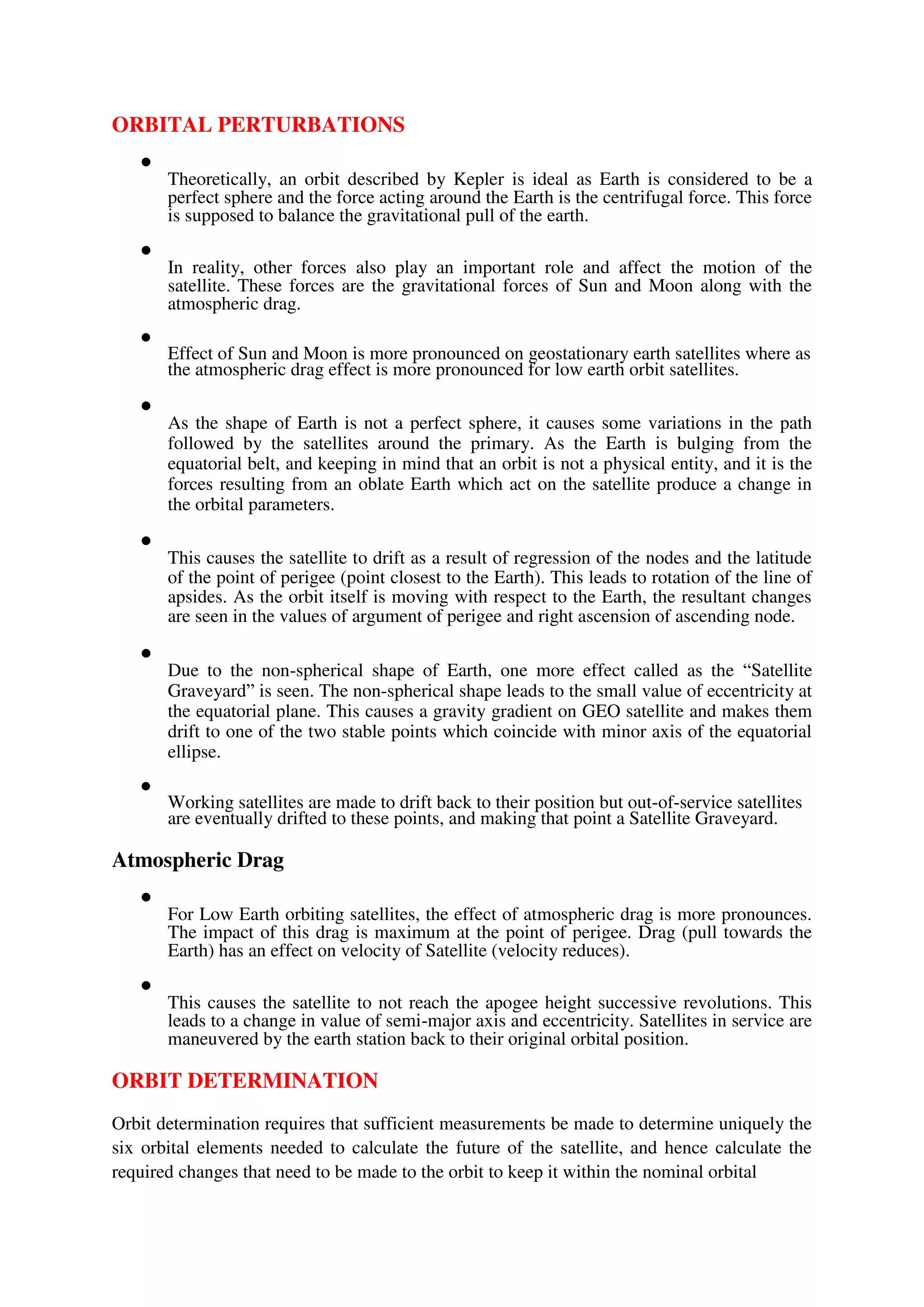 ORBITAL PERTURBATIONS

Theoretically, an orbit described by Kepler is ideal as Earth is considered to be a
perfect sphere and the force acting around the Earth is the centrifugal force. This force
is supposed to balance the gravitational pull of the earth.



In reality, other forces also play an important role and affect the motion of the
satellite. These forces are the gravitational forces of Sun and Moon along with the
atmospheric drag.



Effect of Sun and Moon is more pronounced on geostationary earth satellites where as
the atmospheric drag effect is more pronounced for low earth orbit satellites.



As the shape of Earth is not a perfect sphere, it causes some variations in the path
followed by the satellites around the primary. As the Earth is bulging from the
equatorial belt, and keeping in mind that an orbit is not a physical entity, and it is the
forces resulting from an oblate Earth which act on the satellite produce a change in
the orbital parameters.



This causes the satellite to drift as a result of regression of the nodes and the latitude
of the point of perigee (point closest to the Earth). This leads to rotation of the line of
apsides. As the orbit itself is moving with respect to the Earth, the resultant changes
are seen in the values of argument of perigee and right ascension of ascending node.



Due to the non-spherical shape of Earth, one more effect called as the “Satellite
Graveyard” is seen. The non-spherical shape leads to the small value of eccentricity at
the equatorial plane. This causes a gravity gradient on GEO satellite and makes them
drift to one of the two stable points which coincide with minor axis of the equatorial
ellipse.



Working satellites are made to drift back to their position but out-of-service satellites
are eventually drifted to these points, and making that point a Satellite Graveyard.

Atmospheric Drag

For Low Earth orbiting satellites, the effect of atmospheric drag is more pronounces.
The impact of this drag is maximum at the point of perigee. Drag (pull towards the
Earth) has an effect on velocity of Satellite (velocity reduces).



This causes the satellite to not reach the apogee height successive revolutions. This
leads to a change in value of semi-major axis and eccentricity. Satellites in service are
maneuvered by the earth station back to their original orbital position.

ORBIT DETERMINATION
Orbit determination requires that sufficient measurements be made to determine uniquely the
six orbital elements needed to calculate the future of the satellite, and hence calculate the
required changes that need to be made to the orbit to keep it within the nominal orbital
 