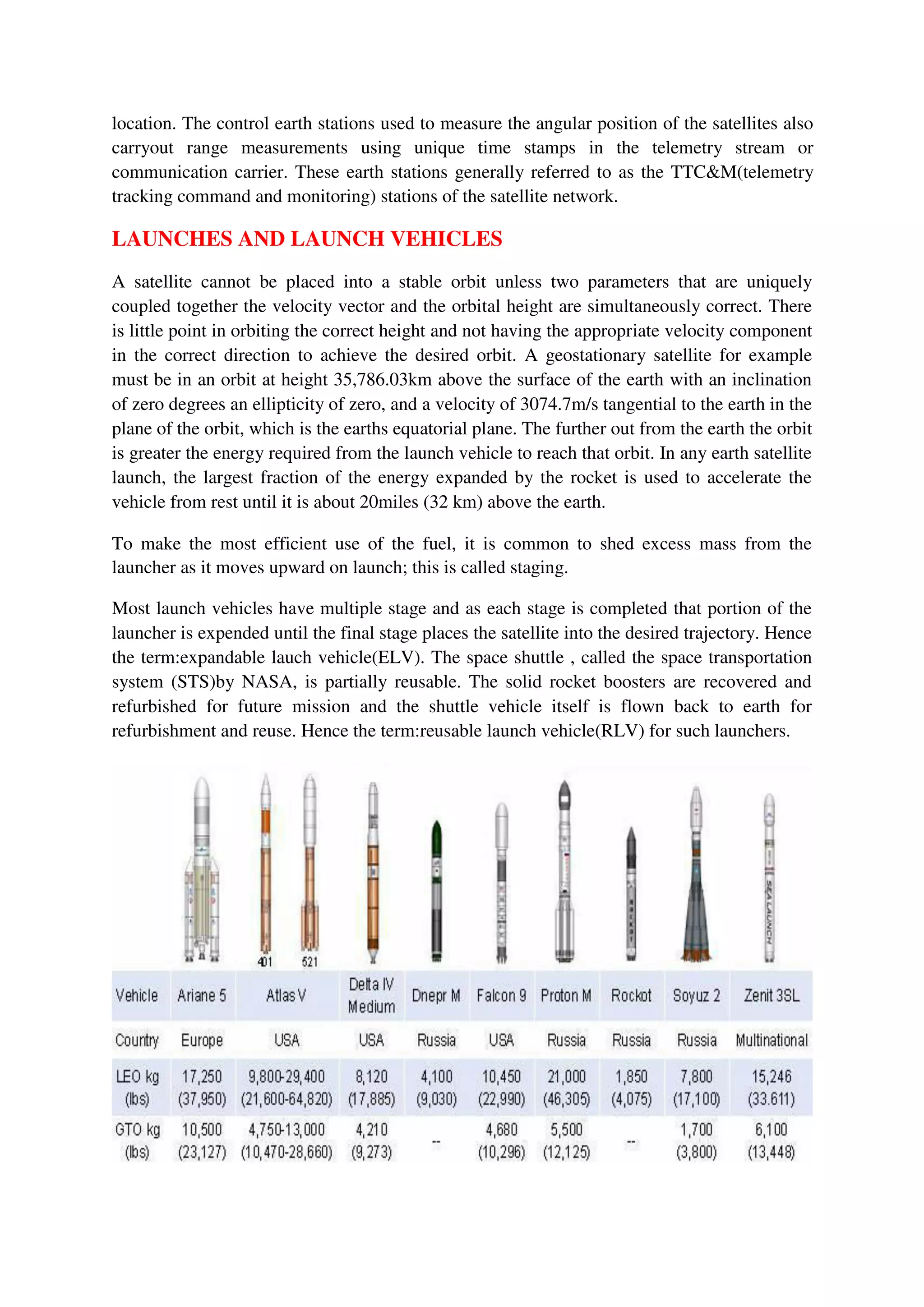 location. The control earth stations used to measure the angular position of the satellites also
carryout range measurements using unique time stamps in the telemetry stream or
communication carrier. These earth stations generally referred to as the TTC&M(telemetry
tracking command and monitoring) stations of the satellite network.
LAUNCHES AND LAUNCH VEHICLES
A satellite cannot be placed into a stable orbit unless two parameters that are uniquely
coupled together the velocity vector and the orbital height are simultaneously correct. There
is little point in orbiting the correct height and not having the appropriate velocity component
in the correct direction to achieve the desired orbit. A geostationary satellite for example
must be in an orbit at height 35,786.03km above the surface of the earth with an inclination
of zero degrees an ellipticity of zero, and a velocity of 3074.7m/s tangential to the earth in the
plane of the orbit, which is the earths equatorial plane. The further out from the earth the orbit
is greater the energy required from the launch vehicle to reach that orbit. In any earth satellite
launch, the largest fraction of the energy expanded by the rocket is used to accelerate the
vehicle from rest until it is about 20miles (32 km) above the earth.
To make the most efficient use of the fuel, it is common to shed excess mass from the
launcher as it moves upward on launch; this is called staging.
Most launch vehicles have multiple stage and as each stage is completed that portion of the
launcher is expended until the final stage places the satellite into the desired trajectory. Hence
the term:expandable lauch vehicle(ELV). The space shuttle , called the space transportation
system (STS)by NASA, is partially reusable. The solid rocket boosters are recovered and
refurbished for future mission and the shuttle vehicle itself is flown back to earth for
refurbishment and reuse. Hence the term:reusable launch vehicle(RLV) for such launchers.
 