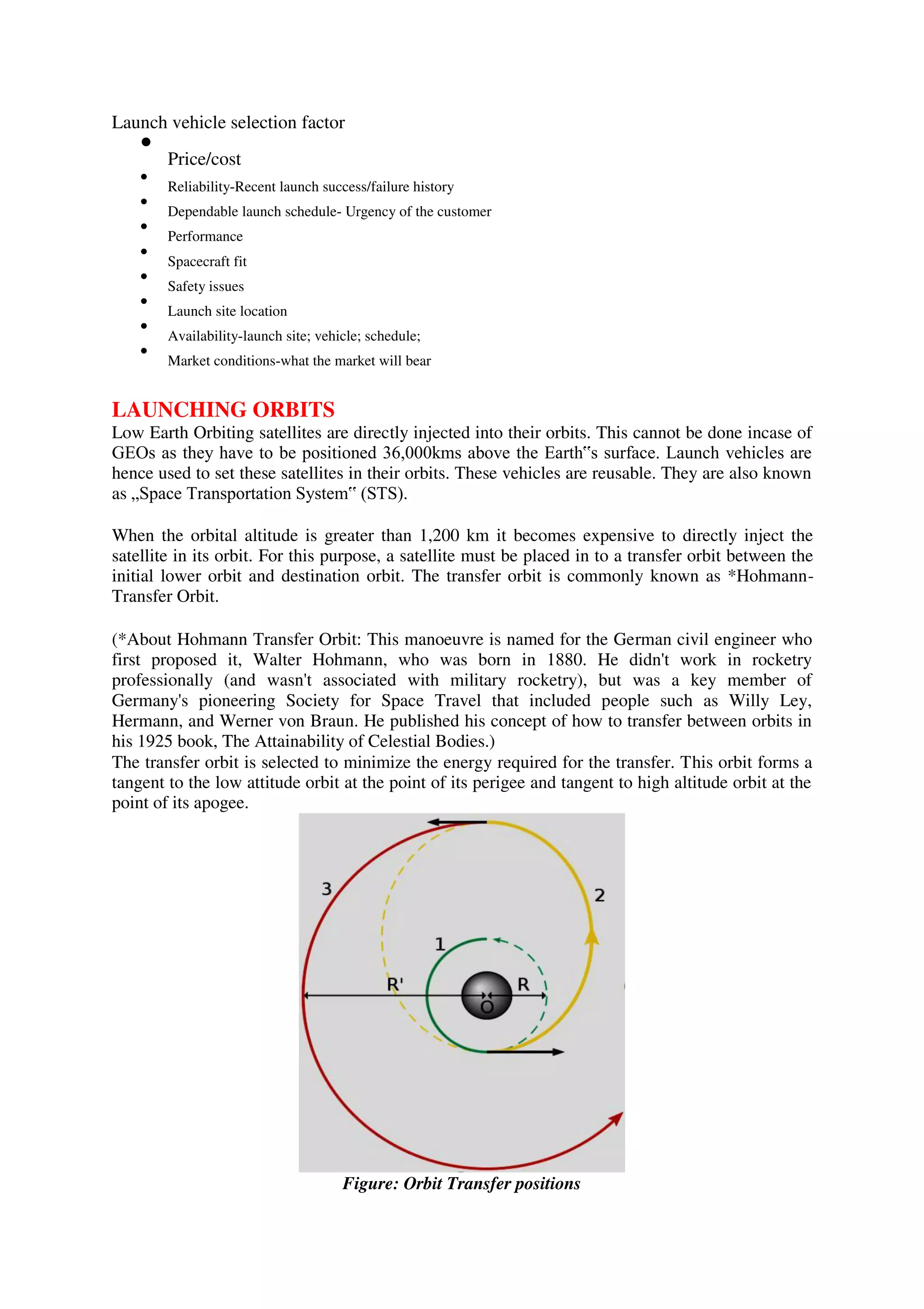 Launch vehicle selection factor

Price/cost



Reliability-Recent launch success/failure history



Dependable launch schedule- Urgency of the customer



Performance



Spacecraft fit



Safety issues



Launch site location



Availability-launch site; vehicle; schedule;



Market conditions-what the market will bear

LAUNCHING ORBITS
Low Earth Orbiting satellites are directly injected into their orbits. This cannot be done incase of
GEOs as they have to be positioned 36,000kms above the Earth‟s surface. Launch vehicles are
hence used to set these satellites in their orbits. These vehicles are reusable. They are also known
as „Space Transportation System‟ (STS).
When the orbital altitude is greater than 1,200 km it becomes expensive to directly inject the
satellite in its orbit. For this purpose, a satellite must be placed in to a transfer orbit between the
initial lower orbit and destination orbit. The transfer orbit is commonly known as *Hohmann-
Transfer Orbit.
(*About Hohmann Transfer Orbit: This manoeuvre is named for the German civil engineer who
first proposed it, Walter Hohmann, who was born in 1880. He didn't work in rocketry
professionally (and wasn't associated with military rocketry), but was a key member of
Germany's pioneering Society for Space Travel that included people such as Willy Ley,
Hermann, and Werner von Braun. He published his concept of how to transfer between orbits in
his 1925 book, The Attainability of Celestial Bodies.)
The transfer orbit is selected to minimize the energy required for the transfer. This orbit forms a
tangent to the low attitude orbit at the point of its perigee and tangent to high altitude orbit at the
point of its apogee.
Figure: Orbit Transfer positions
 