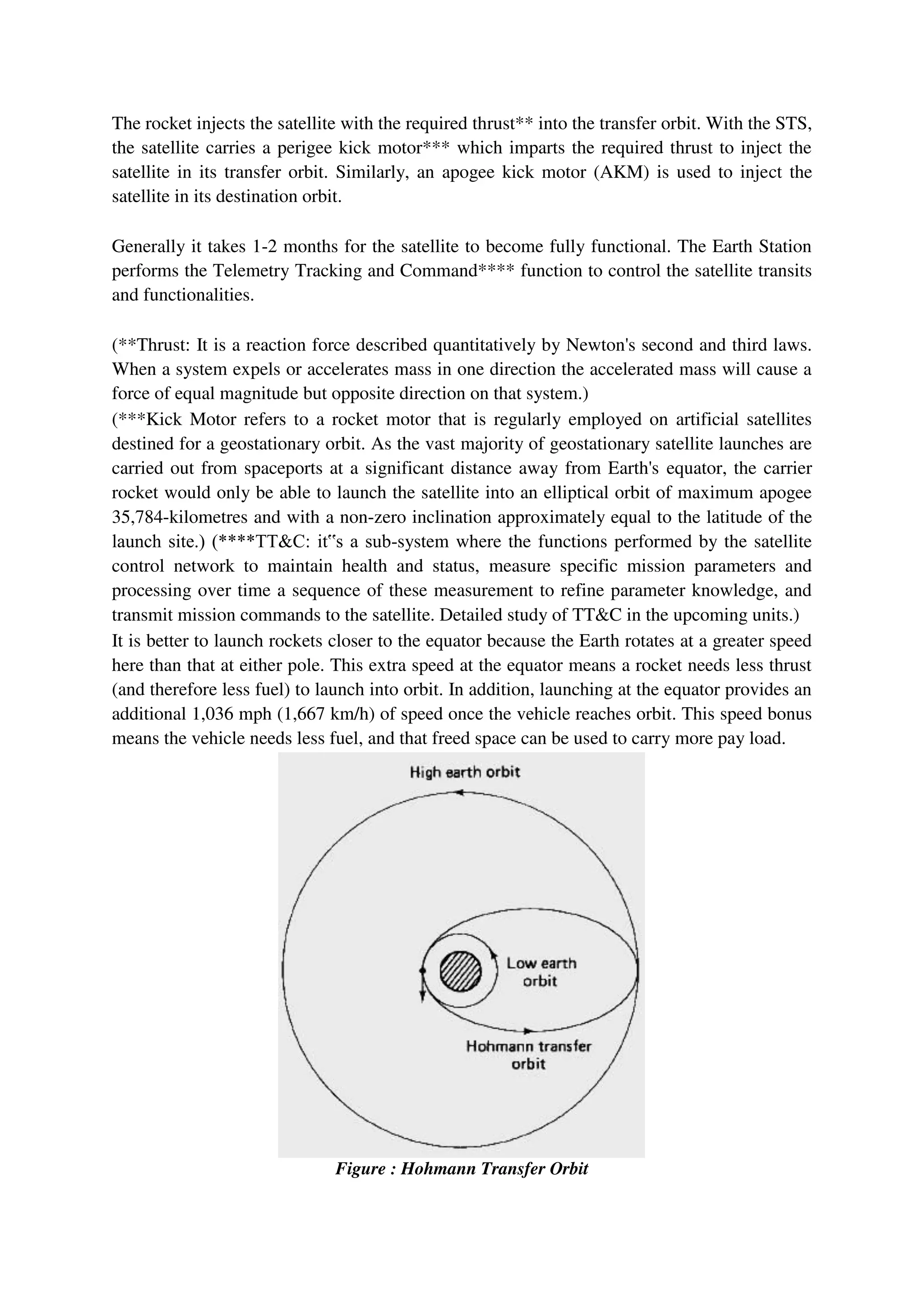 The rocket injects the satellite with the required thrust** into the transfer orbit. With the STS,
the satellite carries a perigee kick motor*** which imparts the required thrust to inject the
satellite in its transfer orbit. Similarly, an apogee kick motor (AKM) is used to inject the
satellite in its destination orbit.
Generally it takes 1-2 months for the satellite to become fully functional. The Earth Station
performs the Telemetry Tracking and Command**** function to control the satellite transits
and functionalities.
(**Thrust: It is a reaction force described quantitatively by Newton's second and third laws.
When a system expels or accelerates mass in one direction the accelerated mass will cause a
force of equal magnitude but opposite direction on that system.)
(***Kick Motor refers to a rocket motor that is regularly employed on artificial satellites
destined for a geostationary orbit. As the vast majority of geostationary satellite launches are
carried out from spaceports at a significant distance away from Earth's equator, the carrier
rocket would only be able to launch the satellite into an elliptical orbit of maximum apogee
35,784-kilometres and with a non-zero inclination approximately equal to the latitude of the
launch site.) (****TT&C: it‟s a sub-system where the functions performed by the satellite
control network to maintain health and status, measure specific mission parameters and
processing over time a sequence of these measurement to refine parameter knowledge, and
transmit mission commands to the satellite. Detailed study of TT&C in the upcoming units.)
It is better to launch rockets closer to the equator because the Earth rotates at a greater speed
here than that at either pole. This extra speed at the equator means a rocket needs less thrust
(and therefore less fuel) to launch into orbit. In addition, launching at the equator provides an
additional 1,036 mph (1,667 km/h) of speed once the vehicle reaches orbit. This speed bonus
means the vehicle needs less fuel, and that freed space can be used to carry more pay load.
Figure : Hohmann Transfer Orbit
 