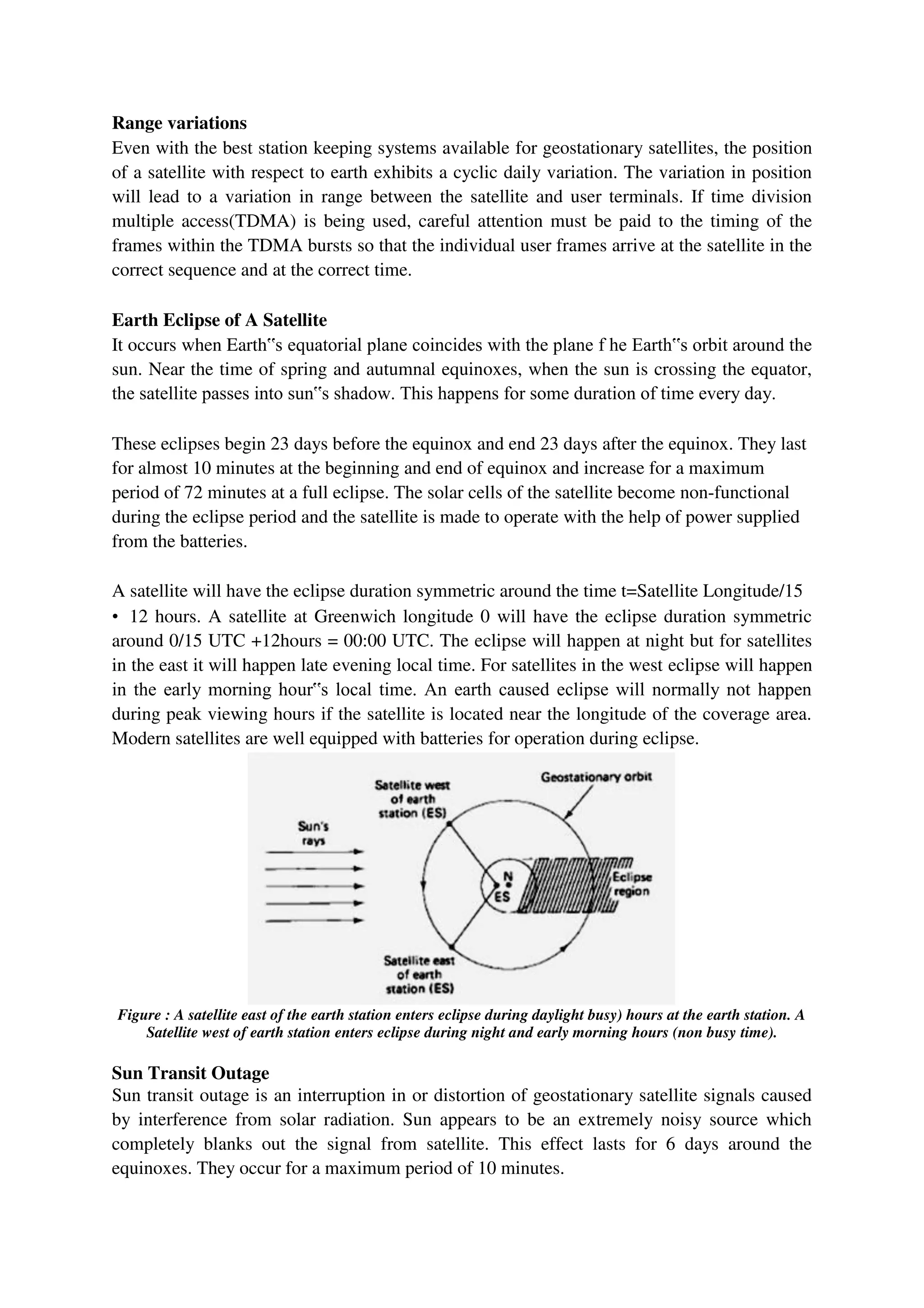 Range variations
Even with the best station keeping systems available for geostationary satellites, the position
of a satellite with respect to earth exhibits a cyclic daily variation. The variation in position
will lead to a variation in range between the satellite and user terminals. If time division
multiple access(TDMA) is being used, careful attention must be paid to the timing of the
frames within the TDMA bursts so that the individual user frames arrive at the satellite in the
correct sequence and at the correct time.
Earth Eclipse of A Satellite
It occurs when Earth‟s equatorial plane coincides with the plane f he Earth‟s orbit around the
sun. Near the time of spring and autumnal equinoxes, when the sun is crossing the equator,
the satellite passes into sun‟s shadow. This happens for some duration of time every day.
These eclipses begin 23 days before the equinox and end 23 days after the equinox. They last
for almost 10 minutes at the beginning and end of equinox and increase for a maximum
period of 72 minutes at a full eclipse. The solar cells of the satellite become non-functional
during the eclipse period and the satellite is made to operate with the help of power supplied
from the batteries.
A satellite will have the eclipse duration symmetric around the time t=Satellite Longitude/15
• 12 hours. A satellite at Greenwich longitude 0 will have the eclipse duration symmetric
around 0/15 UTC +12hours = 00:00 UTC. The eclipse will happen at night but for satellites
in the east it will happen late evening local time. For satellites in the west eclipse will happen
in the early morning hour‟s local time. An earth caused eclipse will normally not happen
during peak viewing hours if the satellite is located near the longitude of the coverage area.
Modern satellites are well equipped with batteries for operation during eclipse.
Figure : A satellite east of the earth station enters eclipse during daylight busy) hours at the earth station. A
Satellite west of earth station enters eclipse during night and early morning hours (non busy time).
Sun Transit Outage
Sun transit outage is an interruption in or distortion of geostationary satellite signals caused
by interference from solar radiation. Sun appears to be an extremely noisy source which
completely blanks out the signal from satellite. This effect lasts for 6 days around the
equinoxes. They occur for a maximum period of 10 minutes.
 