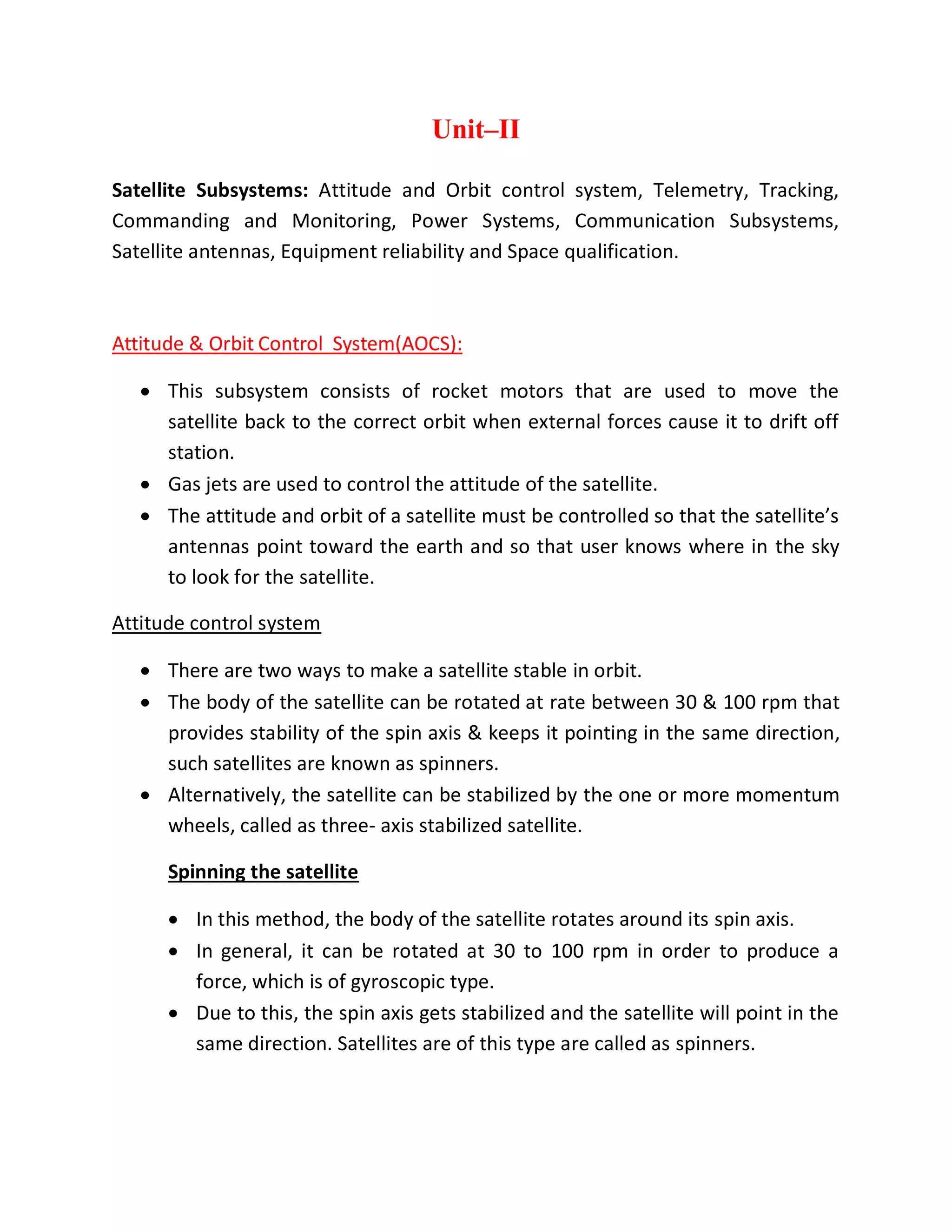 Unit–II
Satellite Subsystems: Attitude and Orbit control system, Telemetry, Tracking,
Commanding and Monitoring, Power Systems, Communication Subsystems,
Satellite antennas, Equipment reliability and Space qualification.
Attitude & Orbit Control System(AOCS):
 This subsystem consists of rocket motors that are used to move the
satellite back to the correct orbit when external forces cause it to drift off
station.
 Gas jets are used to control the attitude of the satellite.
 The attitude and orbit of a satellite must be controlled so that the satellite’s
antennas point toward the earth and so that user knows where in the sky
to look for the satellite.
Attitude control system
 There are two ways to make a satellite stable in orbit.
 The body of the satellite can be rotated at rate between 30 & 100 rpm that
provides stability of the spin axis & keeps it pointing in the same direction,
such satellites are known as spinners.
 Alternatively, the satellite can be stabilized by the one or more momentum
wheels, called as three- axis stabilized satellite.
Spinning the satellite
 In this method, the body of the satellite rotates around its spin axis.
 In general, it can be rotated at 30 to 100 rpm in order to produce a
force, which is of gyroscopic type.
 Due to this, the spin axis gets stabilized and the satellite will point in the
same direction. Satellites are of this type are called as spinners.
 