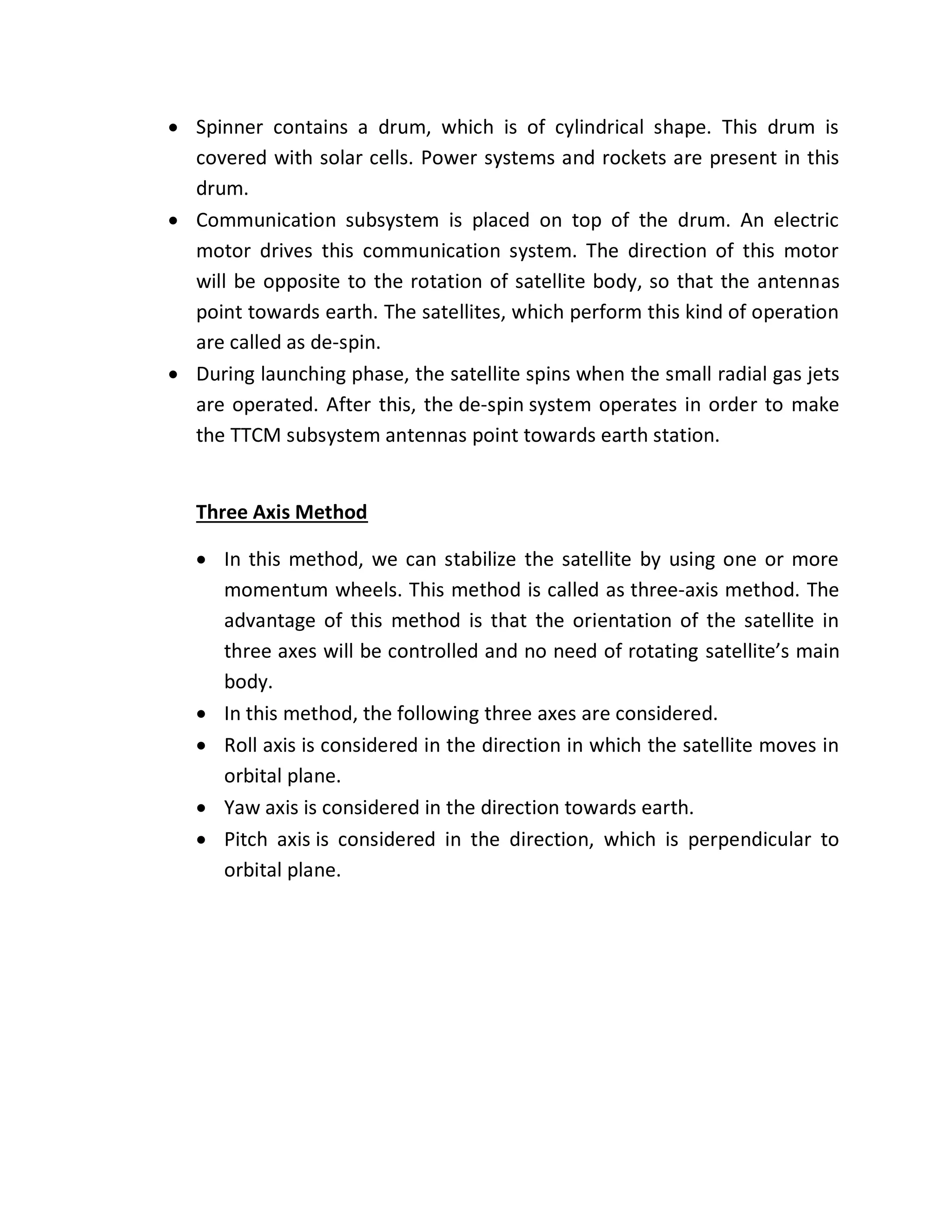 Spinner contains a drum, which is of cylindrical shape. This drum is
covered with solar cells. Power systems and rockets are present in this
drum.
 Communication subsystem is placed on top of the drum. An electric
motor drives this communication system. The direction of this motor
will be opposite to the rotation of satellite body, so that the antennas
point towards earth. The satellites, which perform this kind of operation
are called as de-spin.
 During launching phase, the satellite spins when the small radial gas jets
are operated. After this, the de-spin system operates in order to make
the TTCM subsystem antennas point towards earth station.
Three Axis Method
 In this method, we can stabilize the satellite by using one or more
momentum wheels. This method is called as three-axis method. The
advantage of this method is that the orientation of the satellite in
three axes will be controlled and no need of rotating satellite’s main
body.
 In this method, the following three axes are considered.
 Roll axis is considered in the direction in which the satellite moves in
orbital plane.
 Yaw axis is considered in the direction towards earth.
 Pitch axis is considered in the direction, which is perpendicular to
orbital plane.
 