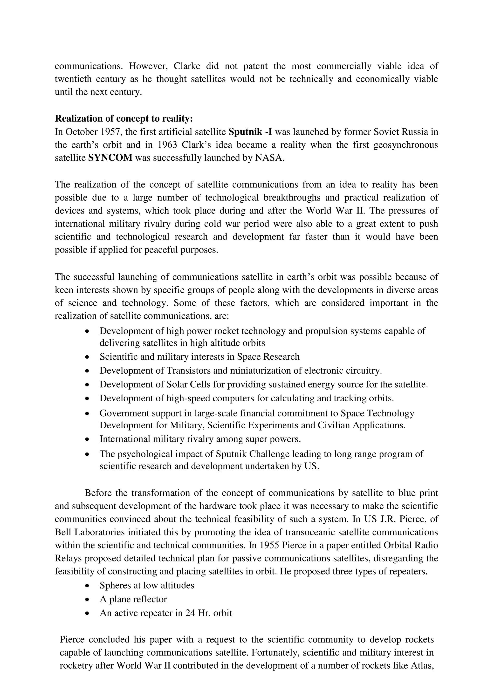 communications. However, Clarke did not patent the most commercially viable idea of
twentieth century as he thought satellites would not be technically and economically viable
until the next century.
Realization of concept to reality:
In October 1957, the first artificial satellite Sputnik -I was launched by former Soviet Russia in
the earth’s orbit and in 1963 Clark’s idea became a reality when the first geosynchronous
satellite SYNCOM was successfully launched by NASA.
The realization of the concept of satellite communications from an idea to reality has been
possible due to a large number of technological breakthroughs and practical realization of
devices and systems, which took place during and after the World War II. The pressures of
international military rivalry during cold war period were also able to a great extent to push
scientific and technological research and development far faster than it would have been
possible if applied for peaceful purposes.
The successful launching of communications satellite in earth’s orbit was possible because of
keen interests shown by specific groups of people along with the developments in diverse areas
of science and technology. Some of these factors, which are considered important in the
realization of satellite communications, are:
 Development of high power rocket technology and propulsion systems capable of
delivering satellites in high altitude orbits

 Scientific and military interests in Space Research

 Development of Transistors and miniaturization of electronic circuitry.

 Development of Solar Cells for providing sustained energy source for the satellite.

 Development of high-speed computers for calculating and tracking orbits.

 Government support in large-scale financial commitment to Space Technology
Development for Military, Scientific Experiments and Civilian Applications.

 International military rivalry among super powers.

 The psychological impact of Sputnik Challenge leading to long range program of
scientific research and development undertaken by US.
Before the transformation of the concept of communications by satellite to blue print
and subsequent development of the hardware took place it was necessary to make the scientific
communities convinced about the technical feasibility of such a system. In US J.R. Pierce, of
Bell Laboratories initiated this by promoting the idea of transoceanic satellite communications
within the scientific and technical communities. In 1955 Pierce in a paper entitled Orbital Radio
Relays proposed detailed technical plan for passive communications satellites, disregarding the
feasibility of constructing and placing satellites in orbit. He proposed three types of repeaters.
 Spheres at low altitudes

 A plane reflector

 An active repeater in 24 Hr. orbit
Pierce concluded his paper with a request to the scientific community to develop rockets
capable of launching communications satellite. Fortunately, scientific and military interest in
rocketry after World War II contributed in the development of a number of rockets like Atlas,
 