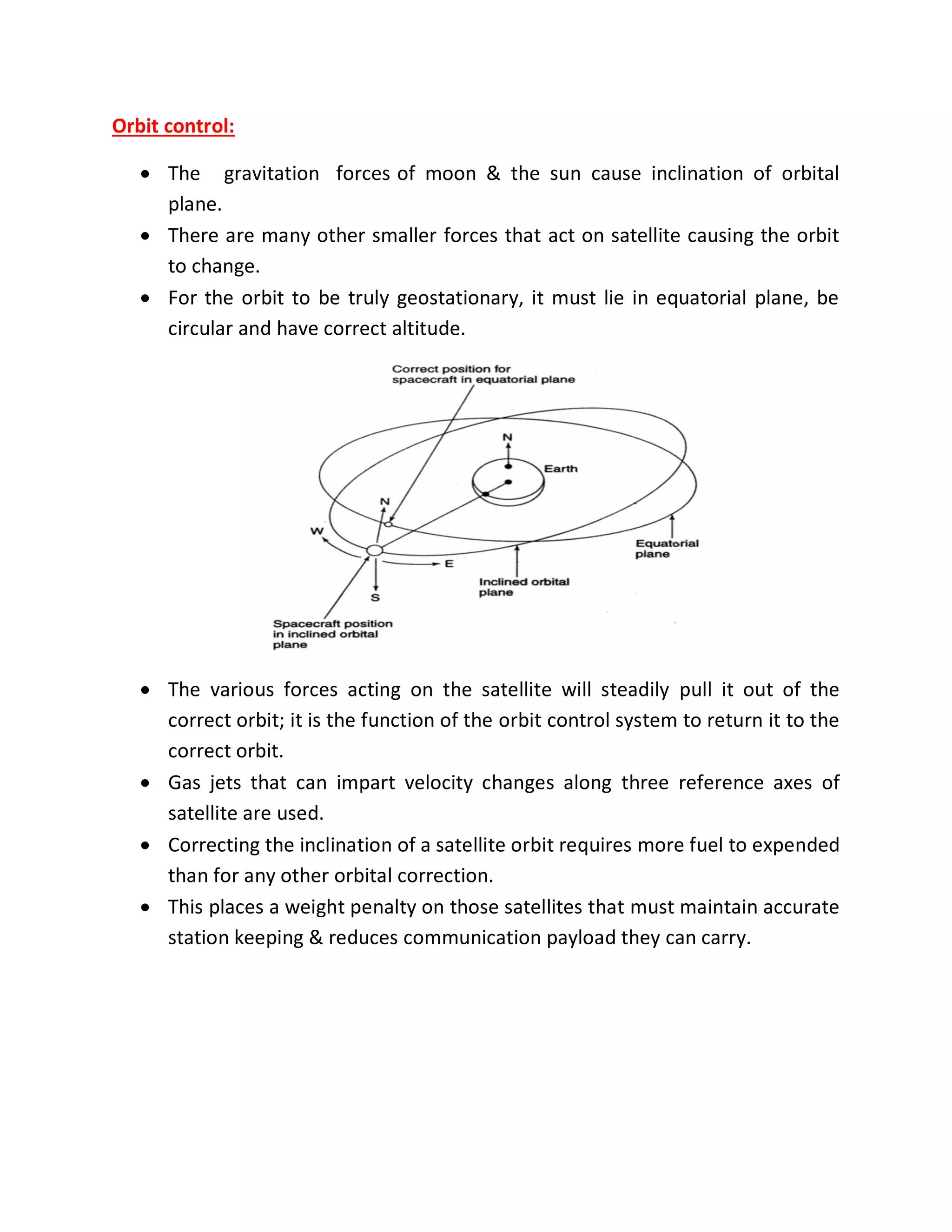 Orbit control:
 The gravitation forces of moon & the sun cause inclination of orbital
plane.
 There are many other smaller forces that act on satellite causing the orbit
to change.
 For the orbit to be truly geostationary, it must lie in equatorial plane, be
circular and have correct altitude.
 The various forces acting on the satellite will steadily pull it out of the
correct orbit; it is the function of the orbit control system to return it to the
correct orbit.
 Gas jets that can impart velocity changes along three reference axes of
satellite are used.
 Correcting the inclination of a satellite orbit requires more fuel to expended
than for any other orbital correction.
 This places a weight penalty on those satellites that must maintain accurate
station keeping & reduces communication payload they can carry.
 