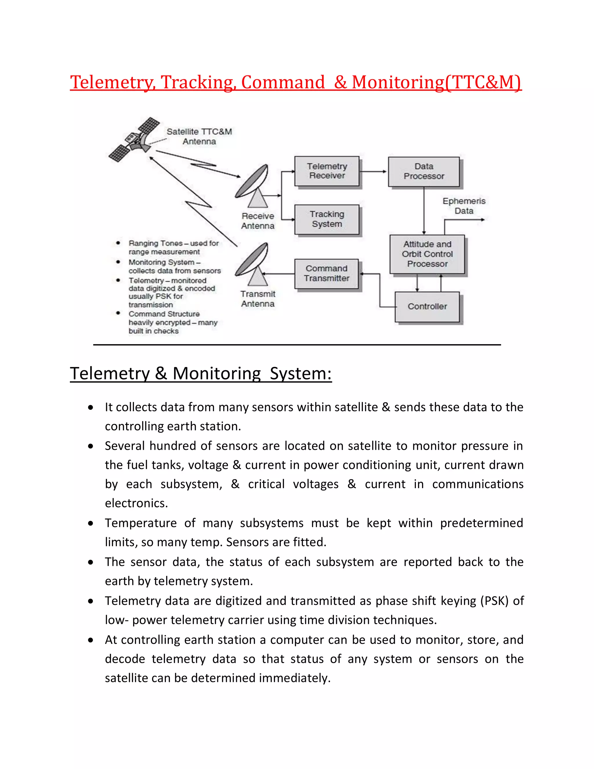 Telemetry, Tracking, Command & Monitoring(TTC&M)
Telemetry & Monitoring System:
 It collects data from many sensors within satellite & sends these data to the
controlling earth station.
 Several hundred of sensors are located on satellite to monitor pressure in
the fuel tanks, voltage & current in power conditioning unit, current drawn
by each subsystem, & critical voltages & current in communications
electronics.
 Temperature of many subsystems must be kept within predetermined
limits, so many temp. Sensors are fitted.
 The sensor data, the status of each subsystem are reported back to the
earth by telemetry system.
 Telemetry data are digitized and transmitted as phase shift keying (PSK) of
low- power telemetry carrier using time division techniques.
 At controlling earth station a computer can be used to monitor, store, and
decode telemetry data so that status of any system or sensors on the
satellite can be determined immediately.
 