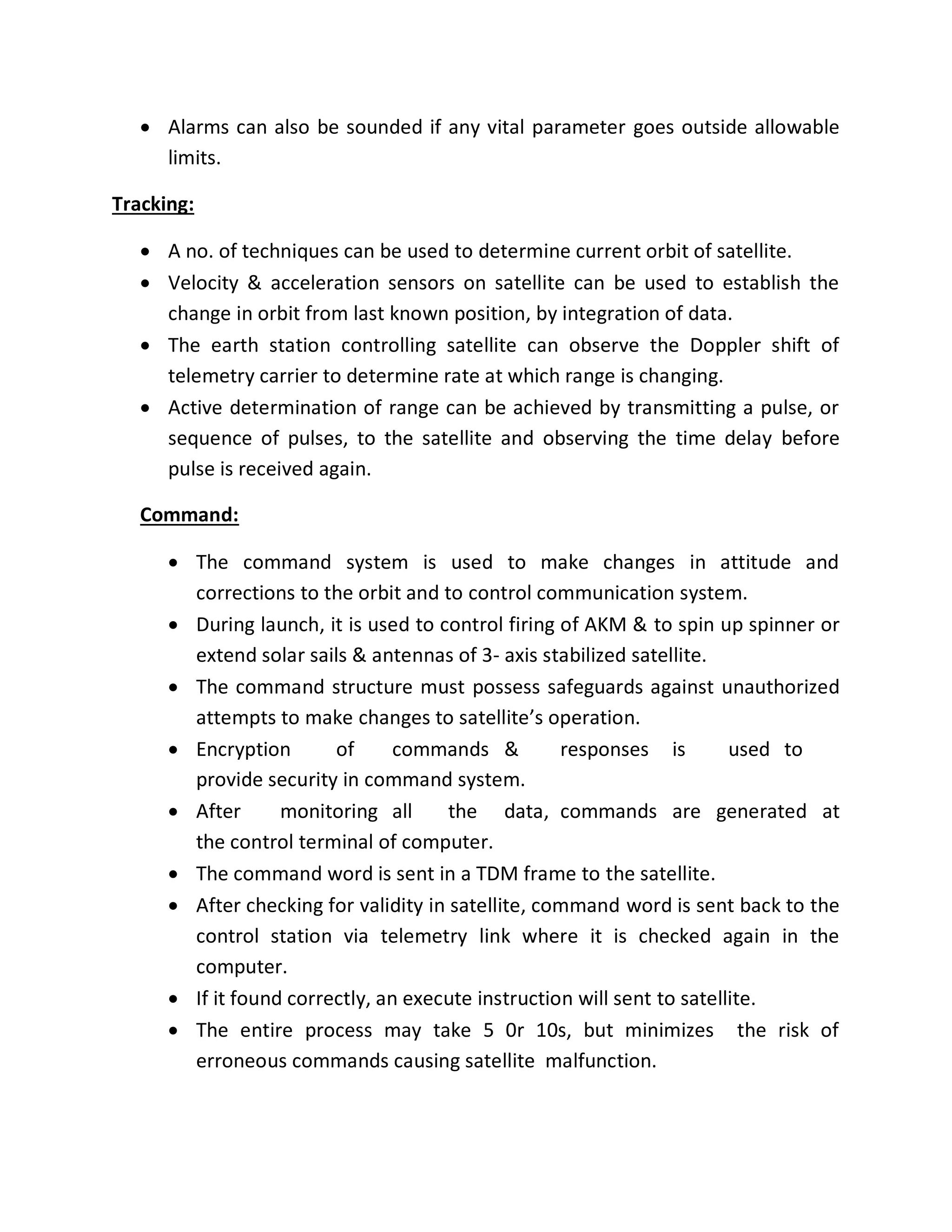  Alarms can also be sounded if any vital parameter goes outside allowable
limits.
Tracking:
 A no. of techniques can be used to determine current orbit of satellite.
 Velocity & acceleration sensors on satellite can be used to establish the
change in orbit from last known position, by integration of data.
 The earth station controlling satellite can observe the Doppler shift of
telemetry carrier to determine rate at which range is changing.
 Active determination of range can be achieved by transmitting a pulse, or
sequence of pulses, to the satellite and observing the time delay before
pulse is received again.
Command:
 The command system is used to make changes in attitude and
corrections to the orbit and to control communication system.
 During launch, it is used to control firing of AKM & to spin up spinner or
extend solar sails & antennas of 3- axis stabilized satellite.
 The command structure must possess safeguards against unauthorized
attempts to make changes to satellite’s operation.
 Encryption of commands & responses is used to
provide security in command system.
 After monitoring all the data, commands are generated at
the control terminal of computer.
 The command word is sent in a TDM frame to the satellite.
 After checking for validity in satellite, command word is sent back to the
control station via telemetry link where it is checked again in the
computer.
 If it found correctly, an execute instruction will sent to satellite.
 The entire process may take 5 0r 10s, but minimizes the risk of
erroneous commands causing satellite malfunction.
 