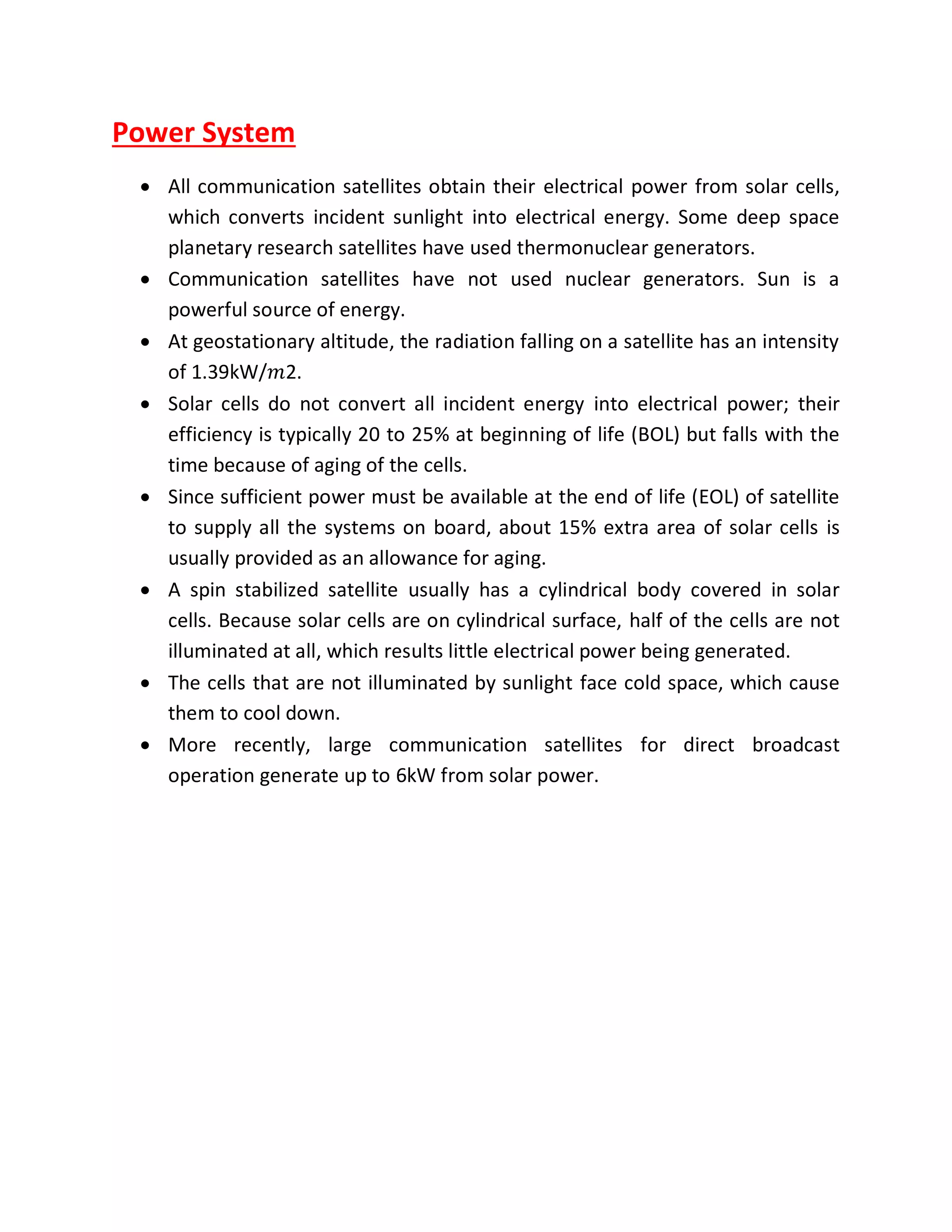 Power System
 All communication satellites obtain their electrical power from solar cells,
which converts incident sunlight into electrical energy. Some deep space
planetary research satellites have used thermonuclear generators.
 Communication satellites have not used nuclear generators. Sun is a
powerful source of energy.
 At geostationary altitude, the radiation falling on a satellite has an intensity
of 1.39kW/𝑚2.
 Solar cells do not convert all incident energy into electrical power; their
efficiency is typically 20 to 25% at beginning of life (BOL) but falls with the
time because of aging of the cells.
 Since sufficient power must be available at the end of life (EOL) of satellite
to supply all the systems on board, about 15% extra area of solar cells is
usually provided as an allowance for aging.
 A spin stabilized satellite usually has a cylindrical body covered in solar
cells. Because solar cells are on cylindrical surface, half of the cells are not
illuminated at all, which results little electrical power being generated.
 The cells that are not illuminated by sunlight face cold space, which cause
them to cool down.
 More recently, large communication satellites for direct broadcast
operation generate up to 6kW from solar power.
 