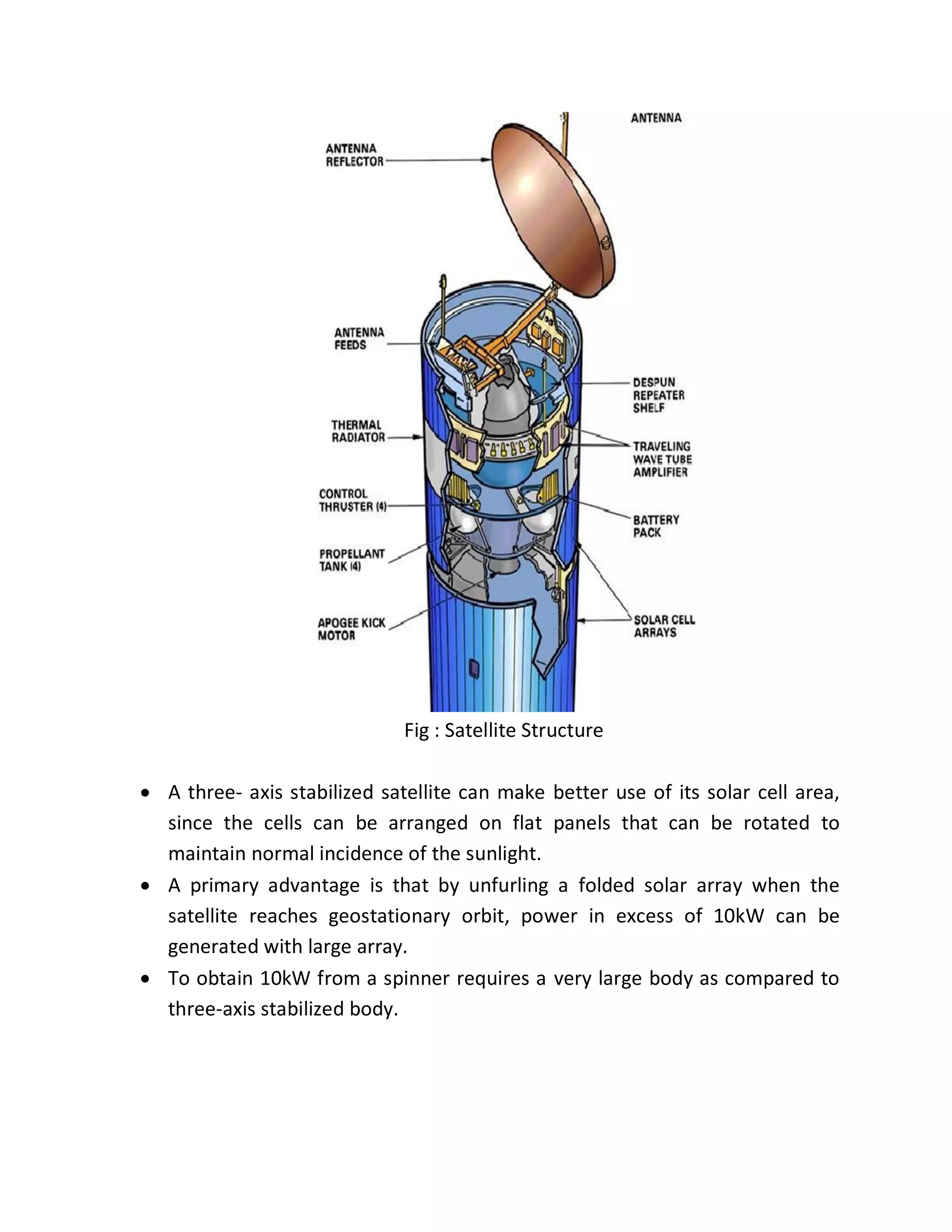 Fig : Satellite Structure
 A three- axis stabilized satellite can make better use of its solar cell area,
since the cells can be arranged on flat panels that can be rotated to
maintain normal incidence of the sunlight.
 A primary advantage is that by unfurling a folded solar array when the
satellite reaches geostationary orbit, power in excess of 10kW can be
generated with large array.
 To obtain 10kW from a spinner requires a very large body as compared to
three-axis stabilized body.
 
