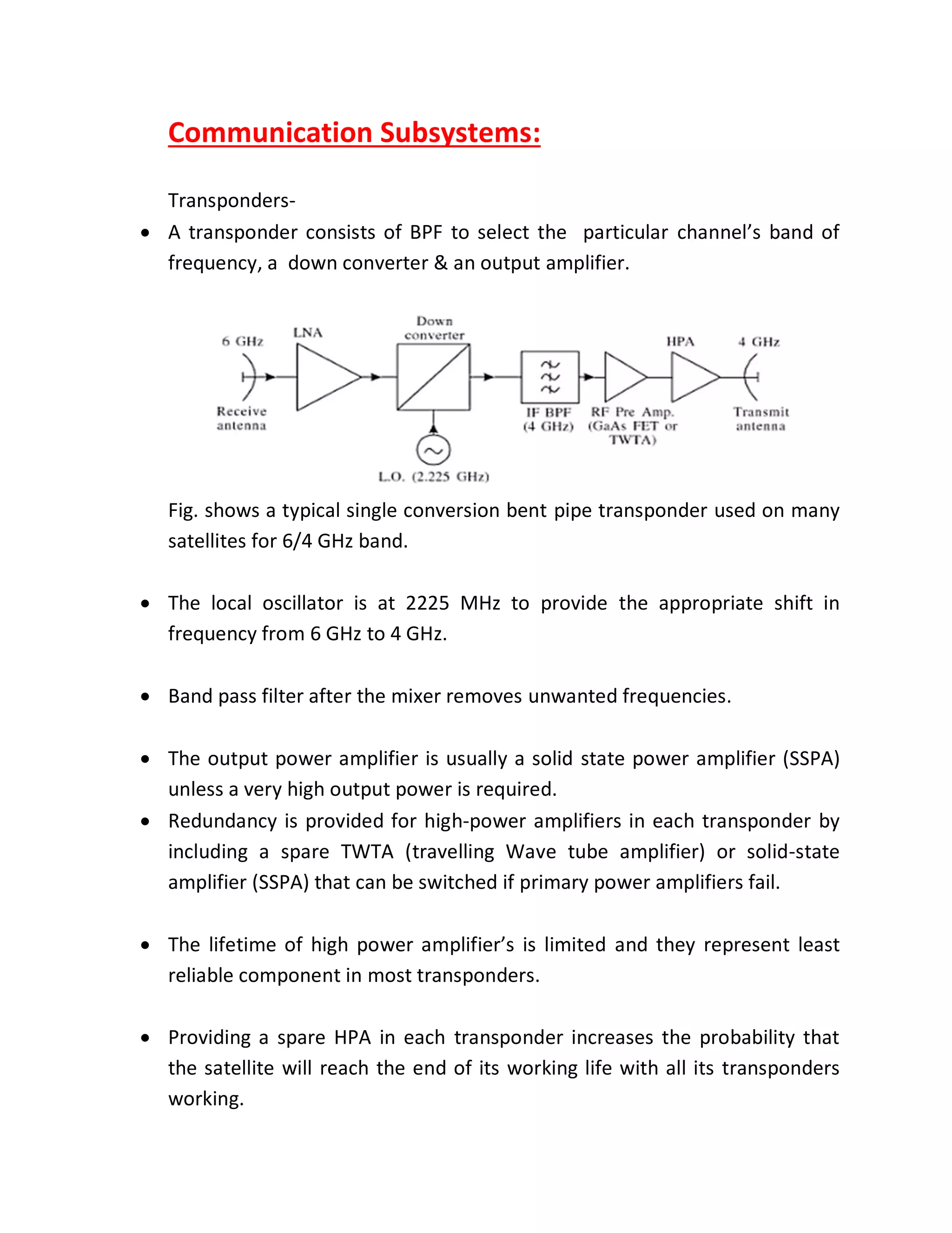 Communication Subsystems:
Transponders-
 A transponder consists of BPF to select the particular channel’s band of
frequency, a down converter & an output amplifier.
Fig. shows a typical single conversion bent pipe transponder used on many
satellites for 6/4 GHz band.
 The local oscillator is at 2225 MHz to provide the appropriate shift in
frequency from 6 GHz to 4 GHz.
 Band pass filter after the mixer removes unwanted frequencies.
 The output power amplifier is usually a solid state power amplifier (SSPA)
unless a very high output power is required.
 Redundancy is provided for high-power amplifiers in each transponder by
including a spare TWTA (travelling Wave tube amplifier) or solid-state
amplifier (SSPA) that can be switched if primary power amplifiers fail.
 The lifetime of high power amplifier’s is limited and they represent least
reliable component in most transponders.
 Providing a spare HPA in each transponder increases the probability that
the satellite will reach the end of its working life with all its transponders
working.
 