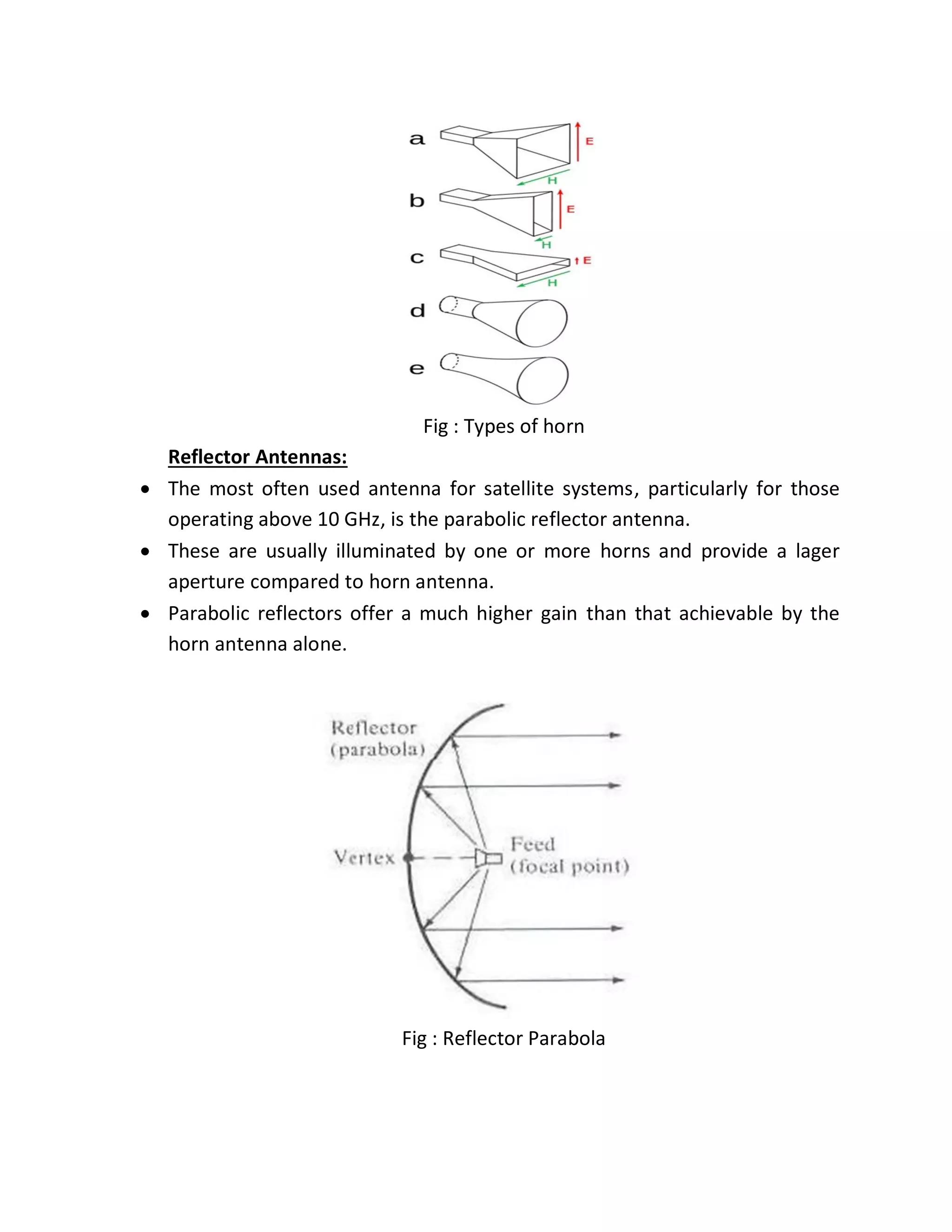 Fig : Types of horn
Reflector Antennas:
 The most often used antenna for satellite systems, particularly for those
operating above 10 GHz, is the parabolic reflector antenna.
 These are usually illuminated by one or more horns and provide a lager
aperture compared to horn antenna.
 Parabolic reflectors offer a much higher gain than that achievable by the
horn antenna alone.
Fig : Reflector Parabola
 