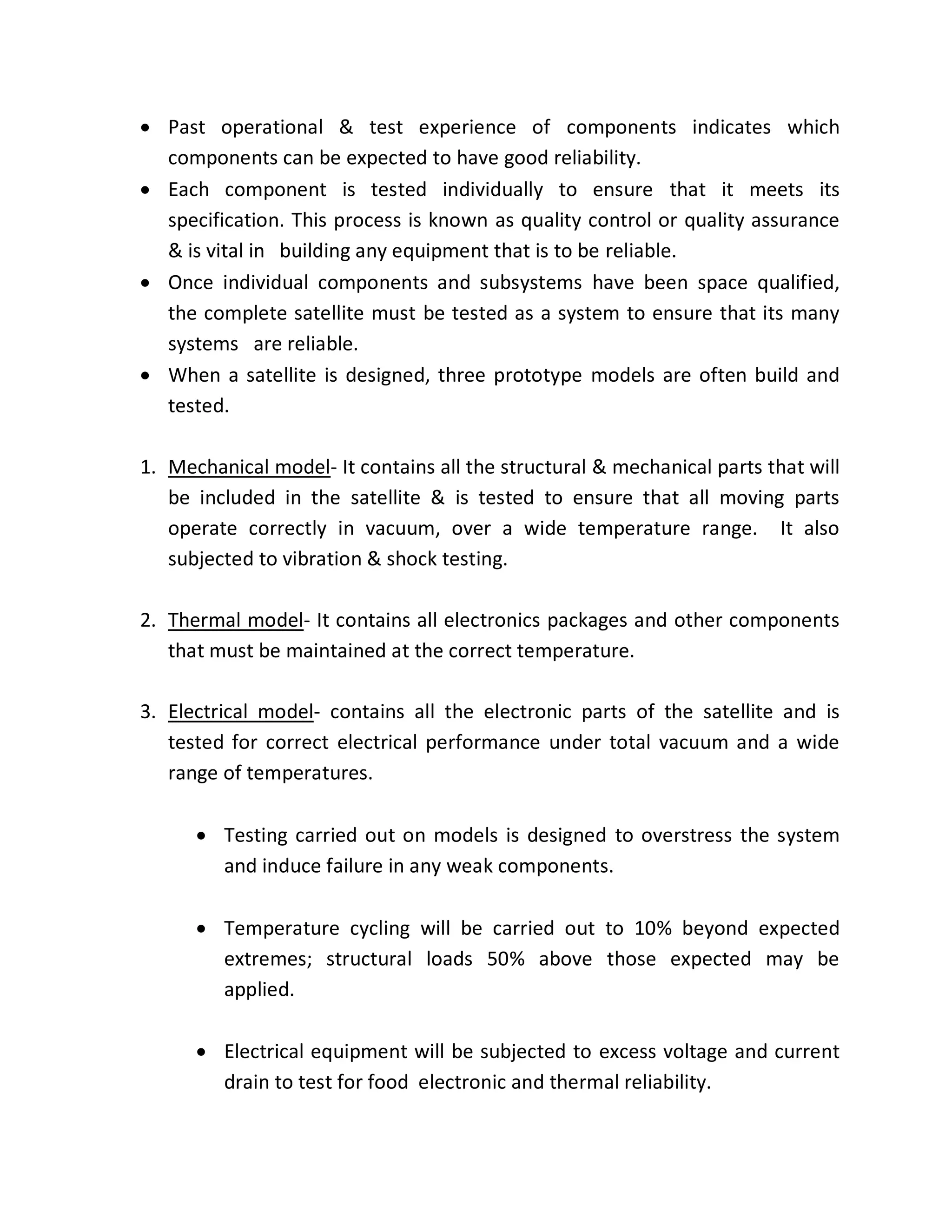  Past operational & test experience of components indicates which
components can be expected to have good reliability.
 Each component is tested individually to ensure that it meets its
specification. This process is known as quality control or quality assurance
& is vital in building any equipment that is to be reliable.
 Once individual components and subsystems have been space qualified,
the complete satellite must be tested as a system to ensure that its many
systems are reliable.
 When a satellite is designed, three prototype models are often build and
tested.
1. Mechanical model- It contains all the structural & mechanical parts that will
be included in the satellite & is tested to ensure that all moving parts
operate correctly in vacuum, over a wide temperature range. It also
subjected to vibration & shock testing.
2. Thermal model- It contains all electronics packages and other components
that must be maintained at the correct temperature.
3. Electrical model- contains all the electronic parts of the satellite and is
tested for correct electrical performance under total vacuum and a wide
range of temperatures.
 Testing carried out on models is designed to overstress the system
and induce failure in any weak components.
 Temperature cycling will be carried out to 10% beyond expected
extremes; structural loads 50% above those expected may be
applied.
 Electrical equipment will be subjected to excess voltage and current
drain to test for food electronic and thermal reliability.
 