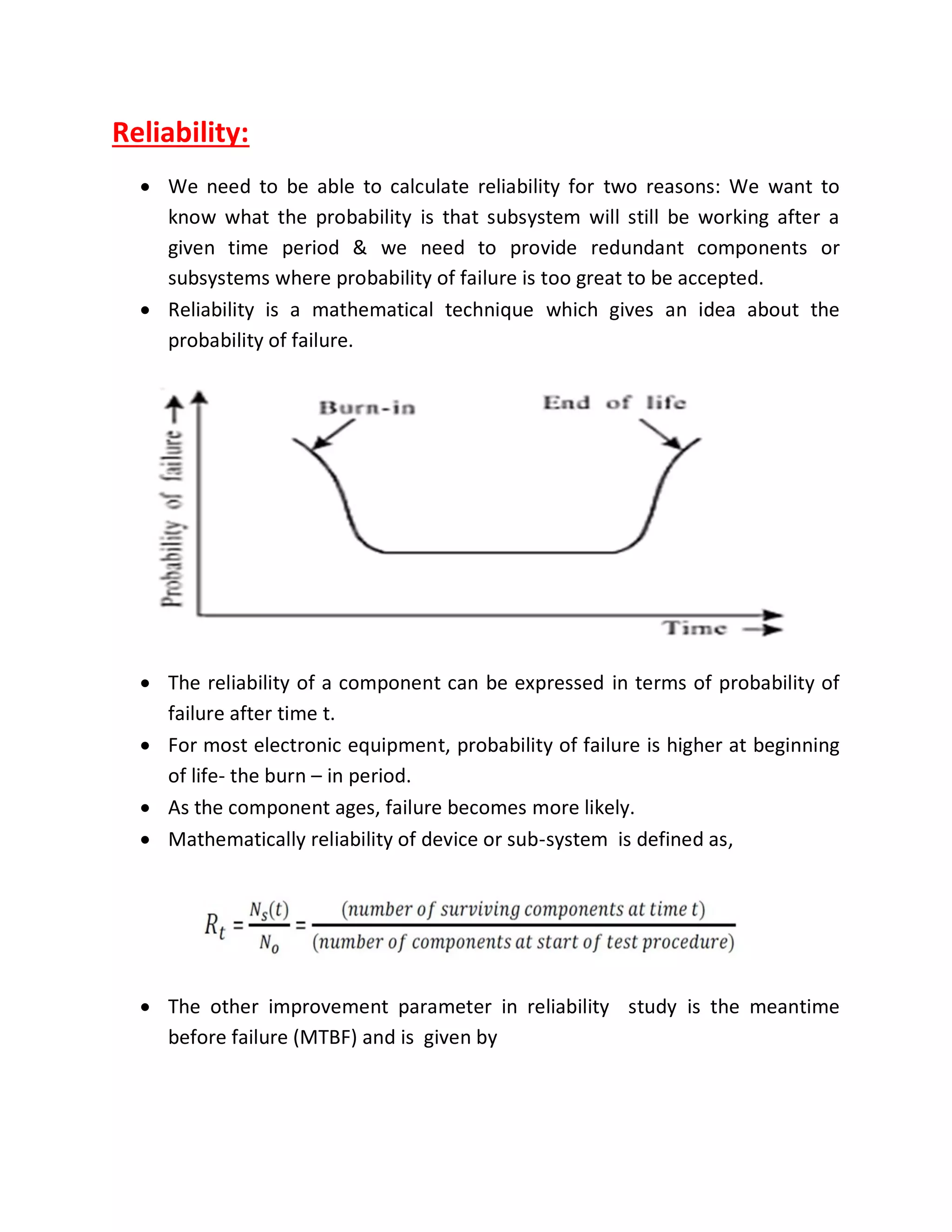 Reliability:
 We need to be able to calculate reliability for two reasons: We want to
know what the probability is that subsystem will still be working after a
given time period & we need to provide redundant components or
subsystems where probability of failure is too great to be accepted.
 Reliability is a mathematical technique which gives an idea about the
probability of failure.
 The reliability of a component can be expressed in terms of probability of
failure after time t.
 For most electronic equipment, probability of failure is higher at beginning
of life- the burn – in period.
 As the component ages, failure becomes more likely.
 Mathematically reliability of device or sub-system is defined as,
 The other improvement parameter in reliability study is the meantime
before failure (MTBF) and is given by
 