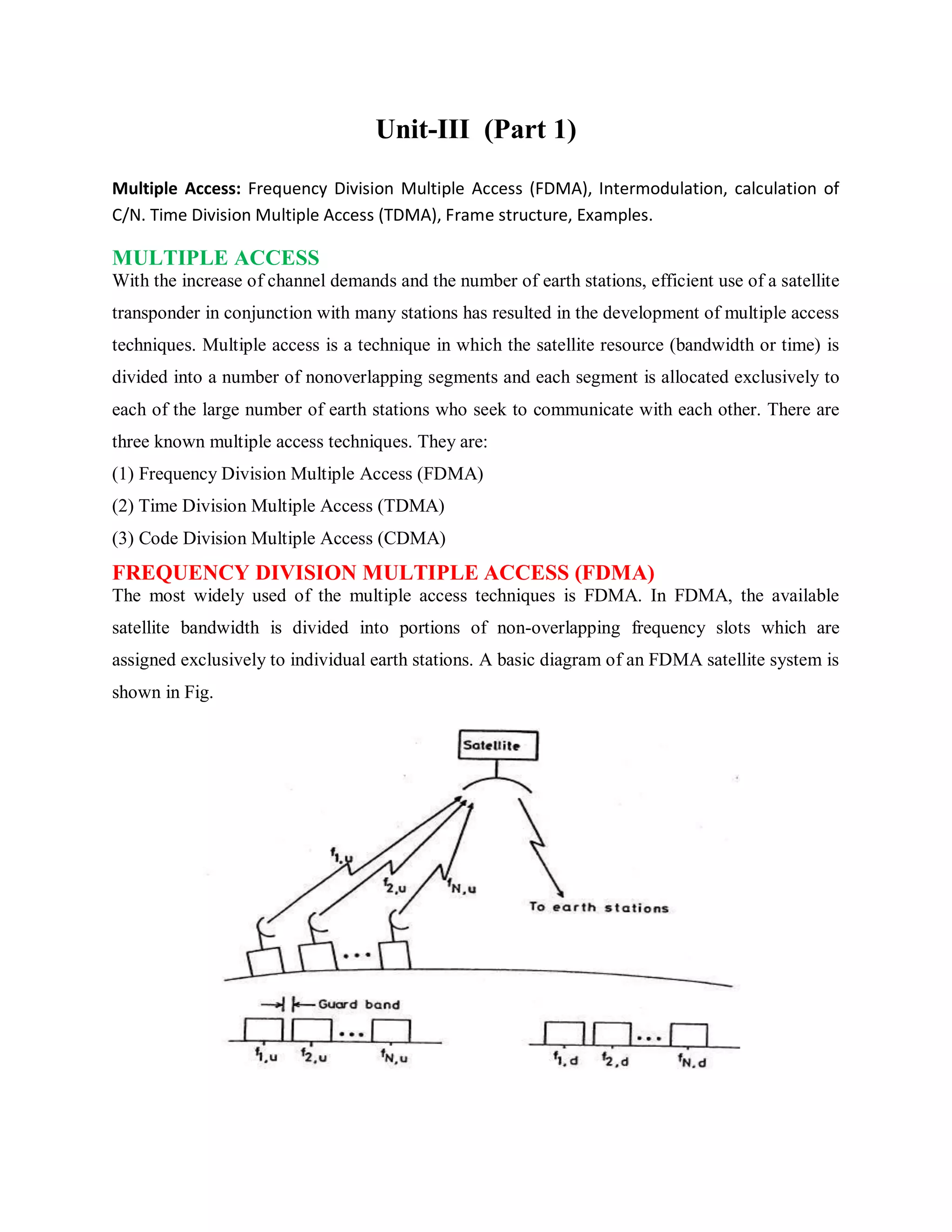 Unit-III (Part 1)
Multiple Access: Frequency Division Multiple Access (FDMA), Intermodulation, calculation of
C/N. Time Division Multiple Access (TDMA), Frame structure, Examples.
MULTIPLE ACCESS
With the increase of channel demands and the number of earth stations, efficient use of a satellite
transponder in conjunction with many stations has resulted in the development of multiple access
techniques. Multiple access is a technique in which the satellite resource (bandwidth or time) is
divided into a number of nonoverlapping segments and each segment is allocated exclusively to
each of the large number of earth stations who seek to communicate with each other. There are
three known multiple access techniques. They are:
(1) Frequency Division Multiple Access (FDMA)
(2) Time Division Multiple Access (TDMA)
(3) Code Division Multiple Access (CDMA)
FREQUENCY DIVISION MULTIPLE ACCESS (FDMA)
The most widely used of the multiple access techniques is FDMA. In FDMA, the available
satellite bandwidth is divided into portions of non-overlapping frequency slots which are
assigned exclusively to individual earth stations. A basic diagram of an FDMA satellite system is
shown in Fig.
 