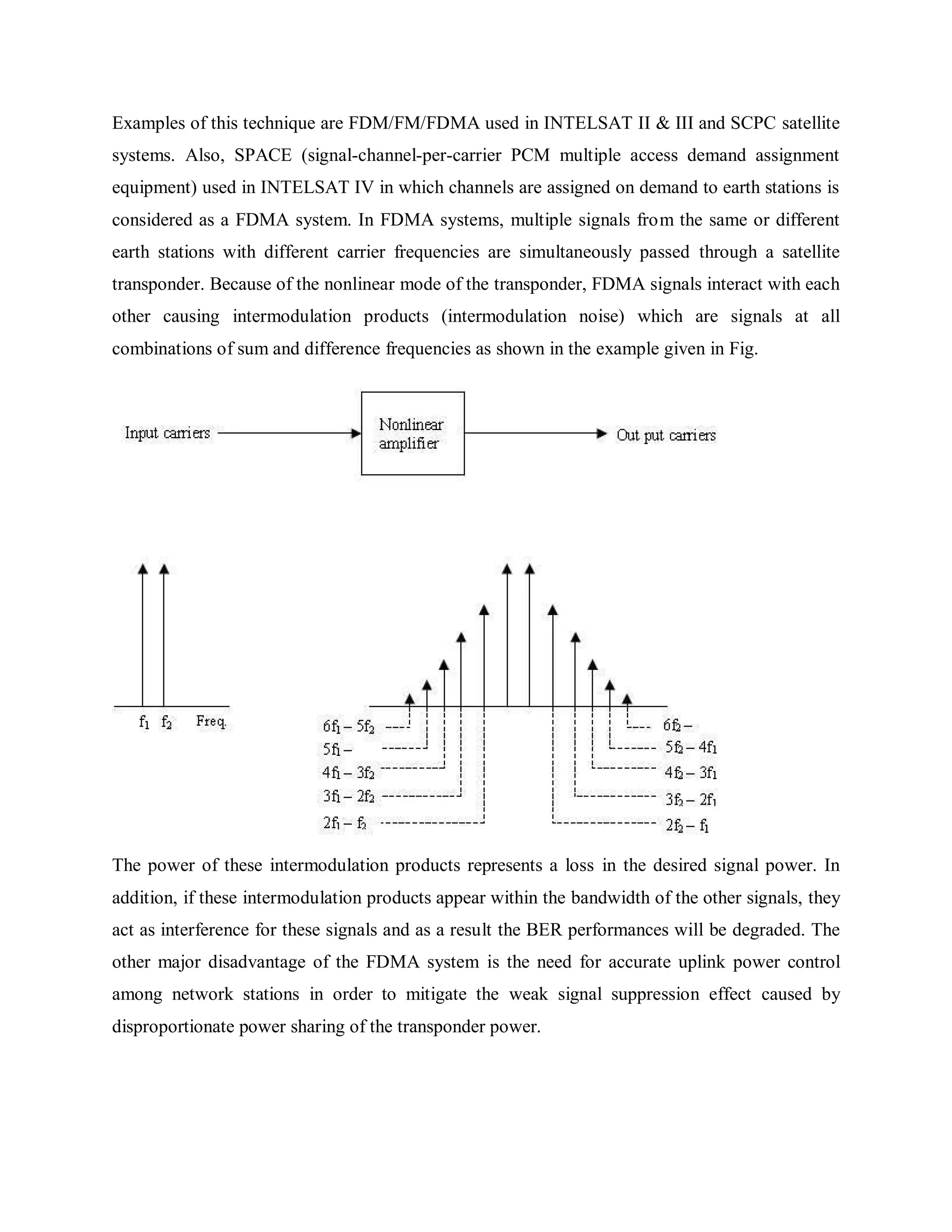 Examples of this technique are FDM/FM/FDMA used in INTELSAT II & III and SCPC satellite
systems. Also, SPACE (signal-channel-per-carrier PCM multiple access demand assignment
equipment) used in INTELSAT IV in which channels are assigned on demand to earth stations is
considered as a FDMA system. In FDMA systems, multiple signals from the same or different
earth stations with different carrier frequencies are simultaneously passed through a satellite
transponder. Because of the nonlinear mode of the transponder, FDMA signals interact with each
other causing intermodulation products (intermodulation noise) which are signals at all
combinations of sum and difference frequencies as shown in the example given in Fig.
The power of these intermodulation products represents a loss in the desired signal power. In
addition, if these intermodulation products appear within the bandwidth of the other signals, they
act as interference for these signals and as a result the BER performances will be degraded. The
other major disadvantage of the FDMA system is the need for accurate uplink power control
among network stations in order to mitigate the weak signal suppression effect caused by
disproportionate power sharing of the transponder power.
 