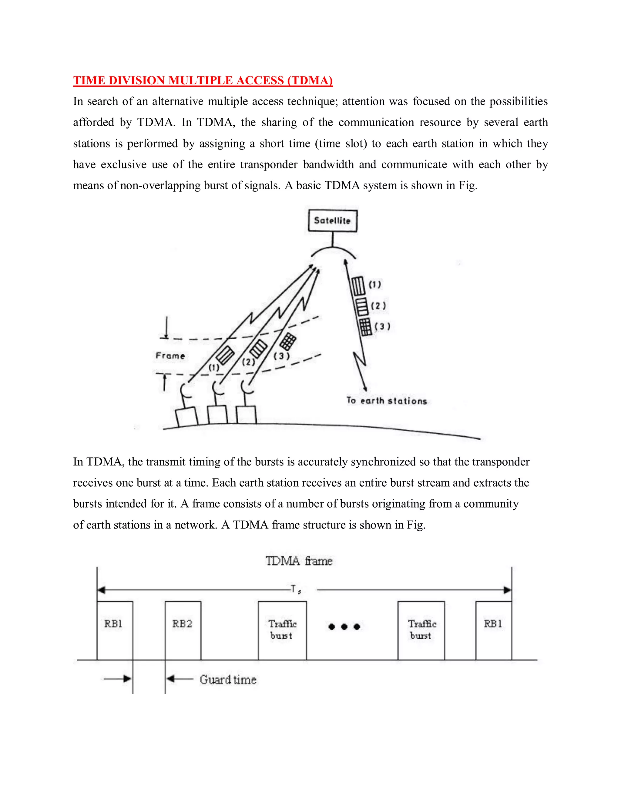 TIME DIVISION MULTIPLE ACCESS (TDMA)
In search of an alternative multiple access technique; attention was focused on the possibilities
afforded by TDMA. In TDMA, the sharing of the communication resource by several earth
stations is performed by assigning a short time (time slot) to each earth station in which they
have exclusive use of the entire transponder bandwidth and communicate with each other by
means of non-overlapping burst of signals. A basic TDMA system is shown in Fig.
In TDMA, the transmit timing of the bursts is accurately synchronized so that the transponder
receives one burst at a time. Each earth station receives an entire burst stream and extracts the
bursts intended for it. A frame consists of a number of bursts originating from a community
of earth stations in a network. A TDMA frame structure is shown in Fig.
 