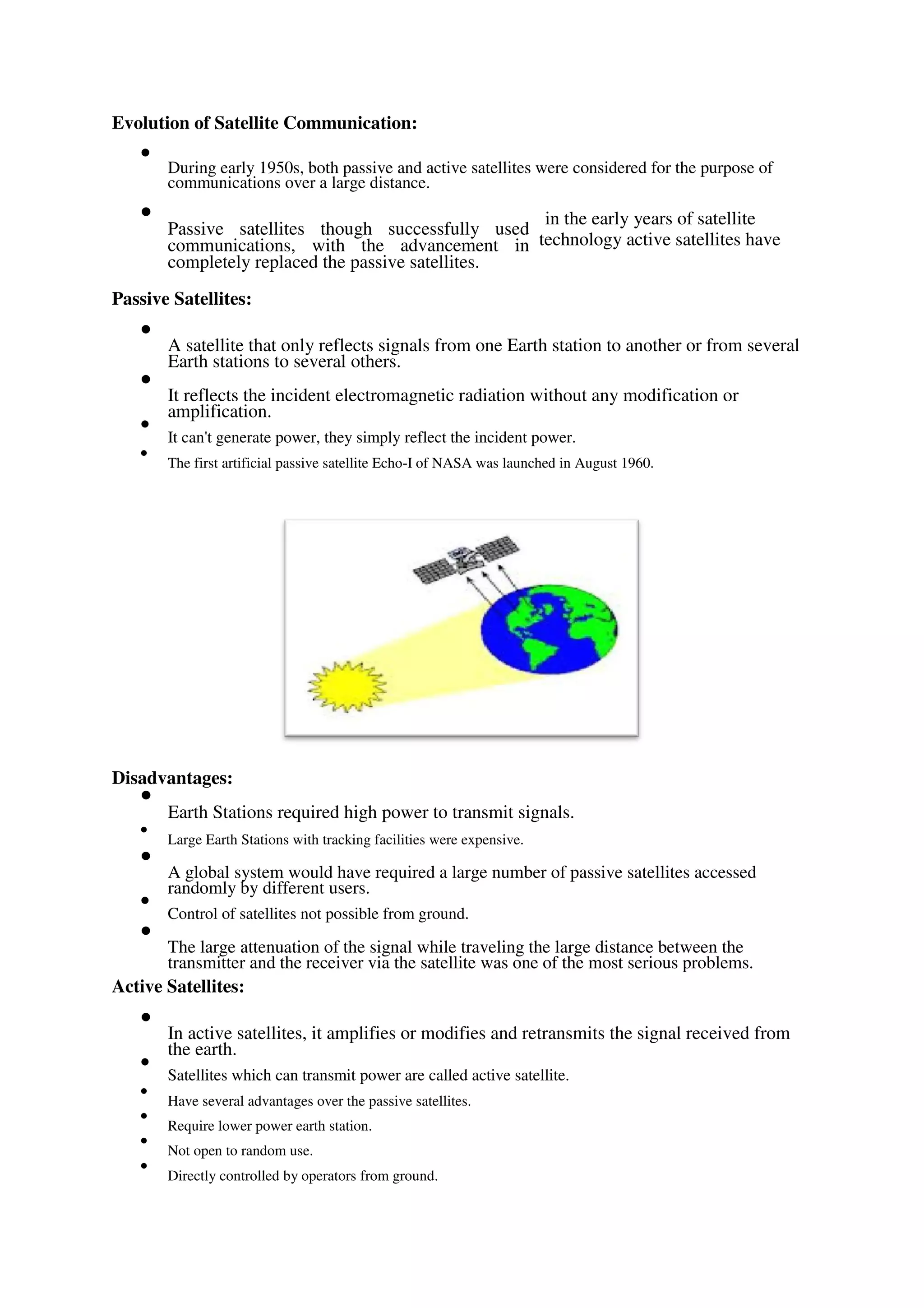 Evolution of Satellite Communication:

During early 1950s, both passive and active satellites were considered for the purpose of
communications over a large distance.


Passive satellites though successfully used
communications, with the advancement in
completely replaced the passive satellites.

in the early years of satellite
technology active satellites have
Passive Satellites:

A satellite that only reflects signals from one Earth station to another or from several
Earth stations to several others.



It reflects the incident electromagnetic radiation without any modification or
amplification.



It can't generate power, they simply reflect the incident power.



The first artificial passive satellite Echo-I of NASA was launched in August 1960.

Disadvantages:

Earth Stations required high power to transmit signals.



Large Earth Stations with tracking facilities were expensive.



A global system would have required a large number of passive satellites accessed
randomly by different users.



Control of satellites not possible from ground.



The large attenuation of the signal while traveling the large distance between the
transmitter and the receiver via the satellite was one of the most serious problems.

Active Satellites:

In active satellites, it amplifies or modifies and retransmits the signal received from
the earth.



Satellites which can transmit power are called active satellite.



Have several advantages over the passive satellites.



Require lower power earth station.



Not open to random use.



Directly controlled by operators from ground.

 