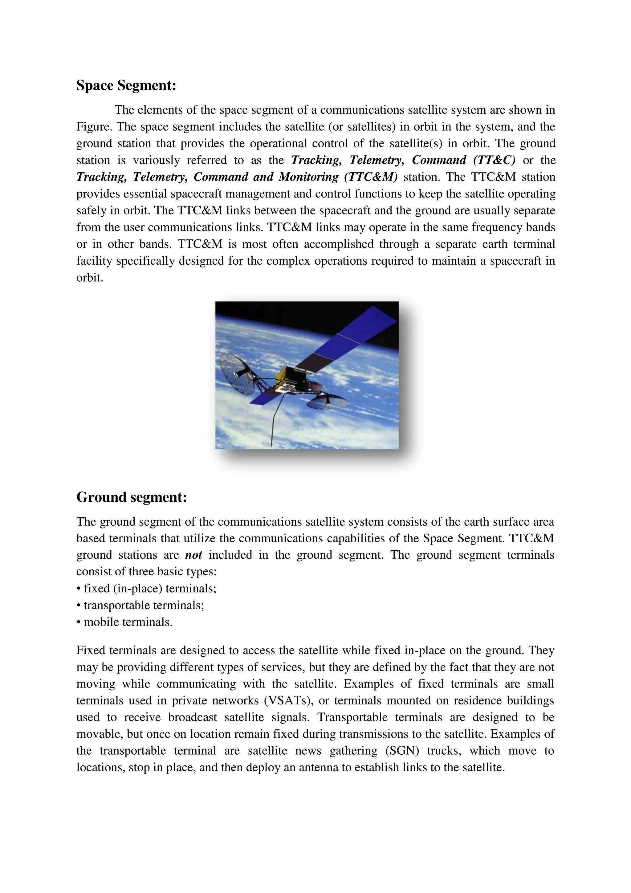 Space Segment:
The elements of the space segment of a communications satellite system are shown in
Figure. The space segment includes the satellite (or satellites) in orbit in the system, and the
ground station that provides the operational control of the satellite(s) in orbit. The ground
station is variously referred to as the Tracking, Telemetry, Command (TT&C) or the
Tracking, Telemetry, Command and Monitoring (TTC&M) station. The TTC&M station
provides essential spacecraft management and control functions to keep the satellite operating
safely in orbit. The TTC&M links between the spacecraft and the ground are usually separate
from the user communications links. TTC&M links may operate in the same frequency bands
or in other bands. TTC&M is most often accomplished through a separate earth terminal
facility specifically designed for the complex operations required to maintain a spacecraft in
orbit.
Ground segment:
The ground segment of the communications satellite system consists of the earth surface area
based terminals that utilize the communications capabilities of the Space Segment. TTC&M
ground stations are not included in the ground segment. The ground segment terminals
consist of three basic types:
• fixed (in-place) terminals;
• transportable terminals;
• mobile terminals.
Fixed terminals are designed to access the satellite while fixed in-place on the ground. They
may be providing different types of services, but they are defined by the fact that they are not
moving while communicating with the satellite. Examples of fixed terminals are small
terminals used in private networks (VSATs), or terminals mounted on residence buildings
used to receive broadcast satellite signals. Transportable terminals are designed to be
movable, but once on location remain fixed during transmissions to the satellite. Examples of
the transportable terminal are satellite news gathering (SGN) trucks, which move to
locations, stop in place, and then deploy an antenna to establish links to the satellite.
 