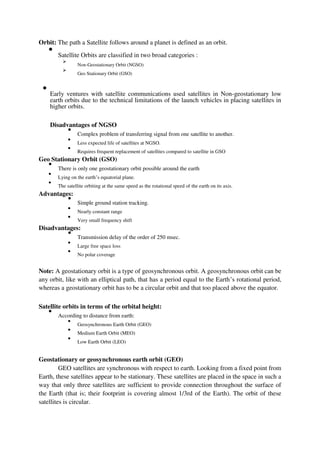 Orbit: The path a Satellite follows around a planet is defined as an orbit.

Satellite Orbits are classified in two broad categories :



Non-Geostationary Orbit (NGSO)



Geo Stationary Orbit (GSO)


Early ventures with satellite communications used satellites in Non-geostationary low
earth orbits due to the technical limitations of the launch vehicles in placing satellites in
higher orbits.



Disadvantages of NGSO

Complex problem of transferring signal from one satellite to another.



Less expected life of satellites at NGSO.



Requires frequent replacement of satellites compared to satellite in GSO

Geo Stationary Orbit (GSO)

There is only one geostationary orbit possible around the earth



Lying on the earth’s equatorial plane.



The satellite orbiting at the same speed as the rotational speed of the earth on its axis.


Advantages:

Simple ground station tracking.



Nearly constant range



Very small frequency shift

Disadvantages:

Transmission delay of the order of 250 msec.



Large free space loss



No polar coverage

Note: A geostationary orbit is a type of geosynchronous orbit. A geosynchronous orbit can be
any orbit, like with an elliptical path, that has a period equal to the Earth’s rotational period,
whereas a geostationary orbit has to be a circular orbit and that too placed above the equator.
Satellite orbits in terms of the orbital height:

According to distance from earth:



Geosynchronous Earth Orbit (GEO)



Medium Earth Orbit (MEO)



Low Earth Orbit (LEO)

Geostationary or geosynchronous earth orbit (GEO)
GEO satellites are synchronous with respect to earth. Looking from a fixed point from
Earth, these satellites appear to be stationary. These satellites are placed in the space in such a
way that only three satellites are sufficient to provide connection throughout the surface of
the Earth (that is; their footprint is covering almost 1/3rd of the Earth). The orbit of these
satellites is circular.
 