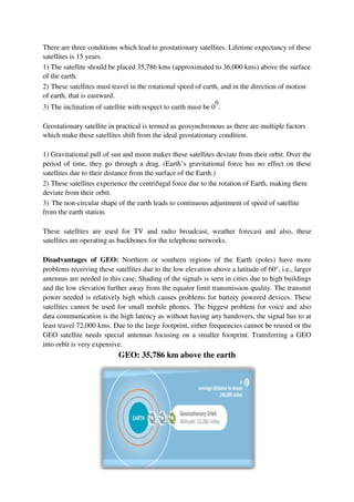 There are three conditions which lead to geostationary satellites. Lifetime expectancy of these
satellites is 15 years.
1) The satellite should be placed 35,786 kms (approximated to 36,000 kms) above the surface
of the earth.
2) These satellites must travel in the rotational speed of earth, and in the direction of motion
of earth, that is eastward.
3) The inclination of satellite with respect to earth must be 0
0
.
Geostationary satellite in practical is termed as geosynchronous as there are multiple factors
which make these satellites shift from the ideal geostationary condition.
1) Gravitational pull of sun and moon makes these satellites deviate from their orbit. Over the
period of time, they go through a drag. (Earth’s gravitational force has no effect on these
satellites due to their distance from the surface of the Earth.)
2) These satellites experience the centrifugal force due to the rotation of Earth, making them
deviate from their orbit.
3) The non-circular shape of the earth leads to continuous adjustment of speed of satellite
from the earth station.
These satellites are used for TV and radio broadcast, weather forecast and also, these
satellites are operating as backbones for the telephone networks.
Disadvantages of GEO: Northern or southern regions of the Earth (poles) have more
problems receiving these satellites due to the low elevation above a latitude of 60°, i.e., larger
antennas are needed in this case. Shading of the signals is seen in cities due to high buildings
and the low elevation further away from the equator limit transmission quality. The transmit
power needed is relatively high which causes problems for battery powered devices. These
satellites cannot be used for small mobile phones. The biggest problem for voice and also
data communication is the high latency as without having any handovers, the signal has to at
least travel 72,000 kms. Due to the large footprint, either frequencies cannot be reused or the
GEO satellite needs special antennas focusing on a smaller footprint. Transferring a GEO
into orbit is very expensive.
GEO: 35,786 km above the earth
 