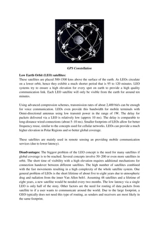 GPS Constellation
Low Earth Orbit (LEO) satellites:
These satellites are placed 500-1500 kms above the surface of the earth. As LEOs circulate
on a lower orbit, hence they exhibit a much shorter period that is 95 to 120 minutes. LEO
systems try to ensure a high elevation for every spot on earth to provide a high quality
communication link. Each LEO satellite will only be visible from the earth for around ten
minutes.
Using advanced compression schemes, transmission rates of about 2,400 bit/s can be enough
for voice communication. LEOs even provide this bandwidth for mobile terminals with
Omni-directional antennas using low transmit power in the range of 1W. The delay for
packets delivered via a LEO is relatively low (approx 10 ms). The delay is comparable to
long-distance wired connections (about 5–10 ms). Smaller footprints of LEOs allow for better
frequency reuse, similar to the concepts used for cellular networks. LEOs can provide a much
higher elevation in Polar Regions and so better global coverage.
These satellites are mainly used in remote sensing an providing mobile communication
services (due to lower latency).
Disadvantages: The biggest problem of the LEO concept is the need for many satellites if
global coverage is to be reached. Several concepts involve 50–200 or even more satellites in
orbit. The short time of visibility with a high elevation requires additional mechanisms for
connection handover between different satellites. The high number of satellites combined
with the fast movements resulting in a high complexity of the whole satellite system. One
general problem of LEOs is the short lifetime of about five to eight years due to atmospheric
drag and radiation from the inner Van Allen belt1. Assuming 48 satellites and a lifetime of
eight years, a new satellite would be needed every two months. The low latency via a single
LEO is only half of the story. Other factors are the need for routing of data packets from
satellite to if a user wants to communicate around the world. Due to the large footprint, a
GEO typically does not need this type of routing, as senders and receivers are most likely in
the same footprint.
 