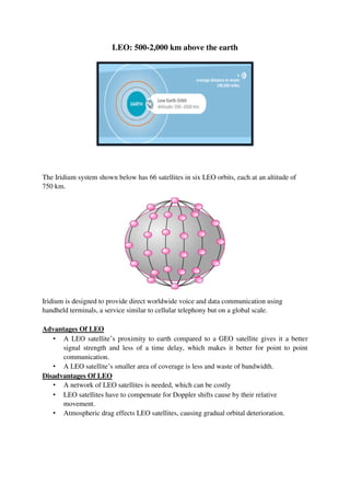 LEO: 500-2,000 km above the earth
The Iridium system shown below has 66 satellites in six LEO orbits, each at an altitude of
750 km.
Iridium is designed to provide direct worldwide voice and data communication using
handheld terminals, a service similar to cellular telephony but on a global scale.
Advantages Of LEO
• A LEO satellite’s proximity to earth compared to a GEO satellite gives it a better
signal strength and less of a time delay, which makes it better for point to point
communication.
• A LEO satellite’s smaller area of coverage is less and waste of bandwidth.
Disadvantages Of LEO
• A network of LEO satellites is needed, which can be costly
• LEO satellites have to compensate for Doppler shifts cause by their relative
movement.
• Atmospheric drag effects LEO satellites, causing gradual orbital deterioration.
 