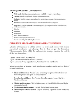 Advantages Of Satellite Communication

Universal: Satellite communications are available virtually everywhere.



Versatile: Satellites can support all of today's communications needs.



Reliable: Satellite is a proven medium for supporting a company's communications
needs.



Seamless: Satellite's inherent strength as a broadcast medium makes it perfect.



Fast: Since satellite networks can be set up quickly, companies can be fast-to-market
with new services.



Flexible



Expandable



High Quality



Quick Provision of Services



Mobile and Emergency Communication



Suitable for both Digital and Analog Transmission

FREQUENCY ALLOCATIONS FOR SATELLITE SERVICES
Allocation of frequencies to satellite services s a complicated process which requires
international coordination and planning. This is done as per the International
Telecommunication Union (ITU). To implement this frequency planning, the world is
divided into three regions:
Region1: Europe, Africa and Mongolia
Region 2: North and South America and Greenland
Region 3: Asia (excluding region 1 areas), Australia and south-west Pacific.
Within these regions, he frequency bands are allocated to various satellite services. Some of
them are listed below.
 Fixed satellite service: Provides Links for existing Telephone Networks Used for
transmitting television signals to cable companies

 Broadcasting satellite service: Provides Direct Broadcast to homes. E.g. Live
Cricket matches etc

 Mobile satellite services: This includes services for: Land Mobile Maritime Mobile
Aeronautical mobile

 Navigational satellite services : Include Global Positioning systems

 Meteorological satellite services: They are often used to perform Search and Rescue
service
 
