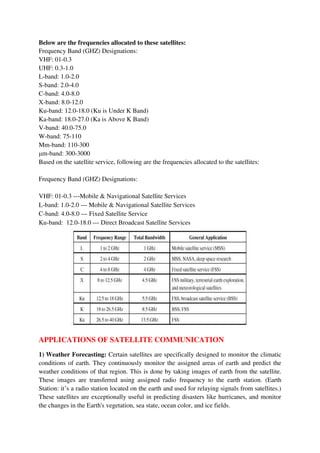 Below are the frequencies allocated to these satellites:
Frequency Band (GHZ) Designations:
VHF: 01-0.3
UHF: 0.3-1.0
L-band: 1.0-2.0
S-band: 2.0-4.0
C-band: 4.0-8.0
X-band: 8.0-12.0
Ku-band: 12.0-18.0 (Ku is Under K Band)
Ka-band: 18.0-27.0 (Ka is Above K Band)
V-band: 40.0-75.0
W-band: 75-110
Mm-band: 110-300
μm-band: 300-3000
Based on the satellite service, following are the frequencies allocated to the satellites:
Frequency Band (GHZ) Designations:
VHF: 01-0.3 ---Mobile & Navigational Satellite Services
L-band: 1.0-2.0 --- Mobile & Navigational Satellite Services
C-band: 4.0-8.0 --- Fixed Satellite Service
Ku-band: 12.0-18.0 --- Direct Broadcast Satellite Services
APPLICATIONS OF SATELLITE COMMUNICATION
1) Weather Forecasting: Certain satellites are specifically designed to monitor the climatic
conditions of earth. They continuously monitor the assigned areas of earth and predict the
weather conditions of that region. This is done by taking images of earth from the satellite.
These images are transferred using assigned radio frequency to the earth station. (Earth
Station: it’s a radio station located on the earth and used for relaying signals from satellites.)
These satellites are exceptionally useful in predicting disasters like hurricanes, and monitor
the changes in the Earth's vegetation, sea state, ocean color, and ice fields.
 
