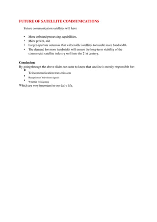 FUTURE OF SATELLITE COMMUNICATIONS
Future communication satellites will have
• More onboard processing capabilities,
• More power, and
• Larger-aperture antennas that will enable satellites to handle more bandwidth.
• The demand for more bandwidth will ensure the long-term viability of the
commercial satellite industry well into the 21st century.
Conclusion:
By going through the above slides we came to know that satellite is mostly responsible for:

Telecommunication transmission



Reception of television signals



Whether forecasting

Which are very important in our daily life.
 