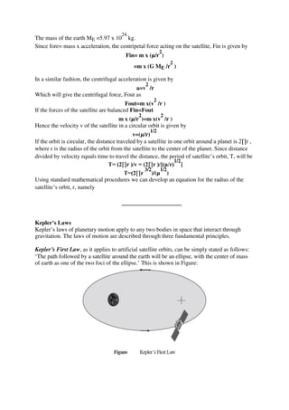 The mass of the earth ME =5.97 x 10
24
kg.
Since fore= mass x acceleration, the centripetal force acting on the satellite, Fin is given by
Fin= m x (µ/r
2
)
=m x (G ME /r
2
)
In a similar fashion, the centrifugal acceleration is given by
a=v
2
/r
Which will give the centrifugal force, Fout as
Fout=m x(v
2
/r )
If the forces of the satellite are balanced Fin=Fout
m x (µ/r
2
)=m x(v
2
/r )
Hence the velocity v of the satellite in a circular orbit is given by
v=(µ/r)
1/2
If the orbit is circular, the distance traveled by a satellite in one orbit around a planet is 2∏r ,
where r is the radius of the orbit from the satellite to the center of the planet. Since distance
divided by velocity equals time to travel the distance, the period of satellite’s orbit, T, will be
T= (2∏r )/v = (2∏r )/[(µ/r)
1/2
]
T=(2∏r
3/2
)/(µ
1/2
)
Using standard mathematical procedures we can develop an equation for the radius of the
satellite’s orbit, r, namely
Kepler’s Laws
Kepler’s laws of planetary motion apply to any two bodies in space that interact through
gravitation. The laws of motion are described through three fundamental principles.
Kepler’s First Law, as it applies to artificial satellite orbits, can be simply stated as follows:
‘The path followed by a satellite around the earth will be an ellipse, with the center of mass
of earth as one of the two foci of the ellipse.’ This is shown in Figure:
 