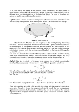 If no other forces are acting on the satellite, either intentionally by orbit control or
unintentionally as in gravity forces from other bodies, the satellite will eventually settle in an
elliptical orbit, with the earth as one of the foci of the ellipse. The ‘size’ of the ellipse will
depend on satellite mass and its angular velocity.
Kepler’s Second Law can likewise be simply stated as follows: ‘for equal time intervals, the
satellite sweeps out equal areas in the orbital plane.’ Figure 2.3 demonstrates this concept.
The shaded area A1 shows the area swept out in the orbital plane by the orbiting
satellite in a one hour time period at a location near the earth. Kepler’s second law states that
the area swept out by any other one hour time period in the orbit will also sweep out an area
equal to A1. For example, the area swept out by the satellite in a one hour period around the
point farthest from the earth (the orbit’s apogee), labeled A2 on the figure, will be equal to
A1, i.e.: A1 =A2.
This result also shows that the satellite orbital velocity is not constant; the satellite is moving
much faster at locations near the earth, and slows down as it approaches apogee. This factor
will be discussed in more detail later when specific satellite orbit types are introduced.
Kepler’s Third Law is as follows: ‘the square of the periodic time of orbit is proportional to
the cube of the mean distance between the two bodies.’ This is quantified as follows:
Where T=orbital period in s; a=distance between the two bodies, in km;
µ=Kepler’s Constant =3.986004×105 km3/s2. If the orbit is circular,
then a=r, and
This demonstrates an important result: Orbit Radius = [Constant] × (Orbit Period)
2/3
Under this condition, a specific orbit period is determined only by proper selection of the
orbit radius. This allows the satellite designer to select orbit periods that best meet particular
application requirements by locating the satellite at the proper orbit altitude. The altitudes
required to obtain a specific number of repeatable ground traces with a circular orbit are
listed in Table 2.1.
 