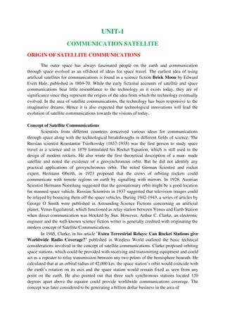 UNIT-1
COMMUNICATION SATELLITE
ORIGIN OF SATELLITE COMMUNICATIONS
The outer space has always fascinated people on the earth and communication
through space evolved as an offshoot of ideas for space travel. The earliest idea of using
artificial satellites for communications is found in a science fiction Brick Moon by Edward
Evert Hale, published in 1869-70. While the early fictional accounts of satellite and space
communications bear little resemblance to the technology as it exists today, they are of
significance since they represent the origins of the idea from which the technology eventually
evolved. In the area of satellite communications, the technology has been responsive to the
imaginative dreams. Hence it is also expected that technological innovations will lead the
evolution of satellite communications towards the visions of today.
Concept of Satellite Communications
Scientists from different countries conceived various ideas for communications
through space along with the technological breakthroughs in different fields of science. The
Russian scientist Konstantin Tsiolkovsky (1857-1935) was the first person to study space
travel as a science and in 1879 formulated his Rocket Equation, which is still used in the
design of modern rockets. He also wrote the first theoretical description of a man- made
satellite and noted the existence of a geosynchronous orbit. But he did not identify any
practical applications of geosynchronous orbit. The noted German Scientist and rocket
expert, Hermann Oberth, in 1923 proposed that the crews of orbiting rockets could
communicate with remote regions on earth by signalling with mirrors. In 1928, Austrian
Scientist Hermann Noordung suggested that the geostationary orbit might be a good location
for manned space vehicle. Russian Scientists in 1937 suggested that television images could
be relayed by bouncing them off the space vehicles. During 1942-1943, a series of articles by
George O Smith were published in Astounding Science Fictions concerning an artificial
planet, Venus Equilateral, which functioned as relay station between Venus and Earth Station
when direct communication was blocked by Sun. However, Arthur C. Clarke, an electronic
engineer and the well-known science fiction writer is generally credited with originating the
modern concept of Satellite Communications.
In 1945, Clarke, in his article `Extra Terrestrial Relays: Can Rocket Stations give
Worldwide Radio Coverage?’ published in Wireless World outlined the basic technical
considerations involved in the concept of satellite communications. Clarke proposed orbiting
space stations, which could be provided with receiving and transmitting equipment and could
act as a repeater to relay transmission between any two points of the hemisphere beneath. He
calculated that at an orbital radius of 42,000 km. the space station’s orbit would coincide with
the earth’s rotation on its axis and the space station would remain fixed as seen from any
point on the earth. He also pointed out that three such synchronous stations located 120
degrees apart above the equator could provide worldwide communications coverage. The
concept was later considered to be generating a billion dollar business in the area of
 