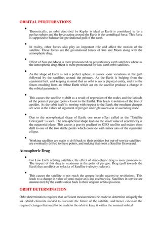 ORBITAL PERTURBATIONS

Theoretically, an orbit described by Kepler is ideal as Earth is considered to be a
perfect sphere and the force acting around the Earth is the centrifugal force. This force
is supposed to balance the gravitational pull of the earth.



In reality, other forces also play an important role and affect the motion of the
satellite. These forces are the gravitational forces of Sun and Moon along with the
atmospheric drag.



Effect of Sun and Moon is more pronounced on geostationary earth satellites where as
the atmospheric drag effect is more pronounced for low earth orbit satellites.



As the shape of Earth is not a perfect sphere, it causes some variations in the path
followed by the satellites around the primary. As the Earth is bulging from the
equatorial belt, and keeping in mind that an orbit is not a physical entity, and it is the
forces resulting from an oblate Earth which act on the satellite produce a change in
the orbital parameters.



This causes the satellite to drift as a result of regression of the nodes and the latitude
of the point of perigee (point closest to the Earth). This leads to rotation of the line of
apsides. As the orbit itself is moving with respect to the Earth, the resultant changes
are seen in the values of argument of perigee and right ascension of ascending node.



Due to the non-spherical shape of Earth, one more effect called as the “Satellite
Graveyard” is seen. The non-spherical shape leads to the small value of eccentricity at
the equatorial plane. This causes a gravity gradient on GEO satellite and makes them
drift to one of the two stable points which coincide with minor axis of the equatorial
ellipse.



Working satellites are made to drift back to their position but out-of-service satellites
are eventually drifted to these points, and making that point a Satellite Graveyard.

Atmospheric Drag

For Low Earth orbiting satellites, the effect of atmospheric drag is more pronounces.
The impact of this drag is maximum at the point of perigee. Drag (pull towards the
Earth) has an effect on velocity of Satellite (velocity reduces).



This causes the satellite to not reach the apogee height successive revolutions. This
leads to a change in value of semi-major axis and eccentricity. Satellites in service are
maneuvered by the earth station back to their original orbital position.

ORBIT DETERMINATION
Orbit determination requires that sufficient measurements be made to determine uniquely the
six orbital elements needed to calculate the future of the satellite, and hence calculate the
required changes that need to be made to the orbit to keep it within the nominal orbital
 