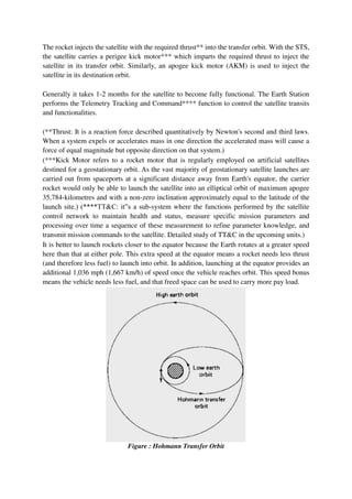 The rocket injects the satellite with the required thrust** into the transfer orbit. With the STS,
the satellite carries a perigee kick motor*** which imparts the required thrust to inject the
satellite in its transfer orbit. Similarly, an apogee kick motor (AKM) is used to inject the
satellite in its destination orbit.
Generally it takes 1-2 months for the satellite to become fully functional. The Earth Station
performs the Telemetry Tracking and Command**** function to control the satellite transits
and functionalities.
(**Thrust: It is a reaction force described quantitatively by Newton's second and third laws.
When a system expels or accelerates mass in one direction the accelerated mass will cause a
force of equal magnitude but opposite direction on that system.)
(***Kick Motor refers to a rocket motor that is regularly employed on artificial satellites
destined for a geostationary orbit. As the vast majority of geostationary satellite launches are
carried out from spaceports at a significant distance away from Earth's equator, the carrier
rocket would only be able to launch the satellite into an elliptical orbit of maximum apogee
35,784-kilometres and with a non-zero inclination approximately equal to the latitude of the
launch site.) (****TT&C: it‟s a sub-system where the functions performed by the satellite
control network to maintain health and status, measure specific mission parameters and
processing over time a sequence of these measurement to refine parameter knowledge, and
transmit mission commands to the satellite. Detailed study of TT&C in the upcoming units.)
It is better to launch rockets closer to the equator because the Earth rotates at a greater speed
here than that at either pole. This extra speed at the equator means a rocket needs less thrust
(and therefore less fuel) to launch into orbit. In addition, launching at the equator provides an
additional 1,036 mph (1,667 km/h) of speed once the vehicle reaches orbit. This speed bonus
means the vehicle needs less fuel, and that freed space can be used to carry more pay load.
Figure : Hohmann Transfer Orbit
 