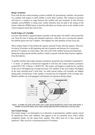 Range variations
Even with the best station keeping systems available for geostationary satellites, the position
of a satellite with respect to earth exhibits a cyclic daily variation. The variation in position
will lead to a variation in range between the satellite and user terminals. If time division
multiple access(TDMA) is being used, careful attention must be paid to the timing of the
frames within the TDMA bursts so that the individual user frames arrive at the satellite in the
correct sequence and at the correct time.
Earth Eclipse of A Satellite
It occurs when Earth‟s equatorial plane coincides with the plane f he Earth‟s orbit around the
sun. Near the time of spring and autumnal equinoxes, when the sun is crossing the equator,
the satellite passes into sun‟s shadow. This happens for some duration of time every day.
These eclipses begin 23 days before the equinox and end 23 days after the equinox. They last
for almost 10 minutes at the beginning and end of equinox and increase for a maximum
period of 72 minutes at a full eclipse. The solar cells of the satellite become non-functional
during the eclipse period and the satellite is made to operate with the help of power supplied
from the batteries.
A satellite will have the eclipse duration symmetric around the time t=Satellite Longitude/15
• 12 hours. A satellite at Greenwich longitude 0 will have the eclipse duration symmetric
around 0/15 UTC +12hours = 00:00 UTC. The eclipse will happen at night but for satellites
in the east it will happen late evening local time. For satellites in the west eclipse will happen
in the early morning hour‟s local time. An earth caused eclipse will normally not happen
during peak viewing hours if the satellite is located near the longitude of the coverage area.
Modern satellites are well equipped with batteries for operation during eclipse.
Figure : A satellite east of the earth station enters eclipse during daylight busy) hours at the earth station. A
Satellite west of earth station enters eclipse during night and early morning hours (non busy time).
Sun Transit Outage
Sun transit outage is an interruption in or distortion of geostationary satellite signals caused
by interference from solar radiation. Sun appears to be an extremely noisy source which
completely blanks out the signal from satellite. This effect lasts for 6 days around the
equinoxes. They occur for a maximum period of 10 minutes.
 