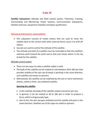 Unit–II
Satellite Subsystems: Attitude and Orbit control system, Telemetry, Tracking,
Commanding and Monitoring, Power Systems, Communication Subsystems,
Satellite antennas, Equipment reliability and Space qualification.
Attitude & Orbit Control System(AOCS):
 This subsystem consists of rocket motors that are used to move the
satellite back to the correct orbit when external forces cause it to drift off
station.
 Gas jets are used to control the attitude of the satellite.
 The attitude and orbit of a satellite must be controlled so that the satellite’s
antennas point toward the earth and so that user knows where in the sky
to look for the satellite.
Attitude control system
 There are two ways to make a satellite stable in orbit.
 The body of the satellite can be rotated at rate between 30 & 100 rpm that
provides stability of the spin axis & keeps it pointing in the same direction,
such satellites are known as spinners.
 Alternatively, the satellite can be stabilized by the one or more momentum
wheels, called as three- axis stabilized satellite.
Spinning the satellite
 In this method, the body of the satellite rotates around its spin axis.
 In general, it can be rotated at 30 to 100 rpm in order to produce a
force, which is of gyroscopic type.
 Due to this, the spin axis gets stabilized and the satellite will point in the
same direction. Satellites are of this type are called as spinners.
 