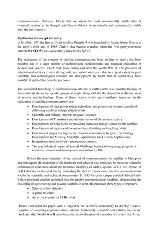 communications. However, Clarke did not patent the most commercially viable idea of
twentieth century as he thought satellites would not be technically and economically viable
until the next century.
Realization of concept to reality:
In October 1957, the first artificial satellite Sputnik -I was launched by former Soviet Russia in
the earth’s orbit and in 1963 Clark’s idea became a reality when the first geosynchronous
satellite SYNCOM was successfully launched by NASA.
The realization of the concept of satellite communications from an idea to reality has been
possible due to a large number of technological breakthroughs and practical realization of
devices and systems, which took place during and after the World War II. The pressures of
international military rivalry during cold war period were also able to a great extent to push
scientific and technological research and development far faster than it would have been
possible if applied for peaceful purposes.
The successful launching of communications satellite in earth’s orbit was possible because of
keen interests shown by specific groups of people along with the developments in diverse areas
of science and technology. Some of these factors, which are considered important in the
realization of satellite communications, are:
 Development of high power rocket technology and propulsion systems capable of
delivering satellites in high altitude orbits

 Scientific and military interests in Space Research

 Development of Transistors and miniaturization of electronic circuitry.

 Development of Solar Cells for providing sustained energy source for the satellite.

 Development of high-speed computers for calculating and tracking orbits.

 Government support in large-scale financial commitment to Space Technology
Development for Military, Scientific Experiments and Civilian Applications.

 International military rivalry among super powers.

 The psychological impact of Sputnik Challenge leading to long range program of
scientific research and development undertaken by US.
Before the transformation of the concept of communications by satellite to blue print
and subsequent development of the hardware took place it was necessary to make the scientific
communities convinced about the technical feasibility of such a system. In US J.R. Pierce, of
Bell Laboratories initiated this by promoting the idea of transoceanic satellite communications
within the scientific and technical communities. In 1955 Pierce in a paper entitled Orbital Radio
Relays proposed detailed technical plan for passive communications satellites, disregarding the
feasibility of constructing and placing satellites in orbit. He proposed three types of repeaters.
 Spheres at low altitudes

 A plane reflector

 An active repeater in 24 Hr. orbit
Pierce concluded his paper with a request to the scientific community to develop rockets
capable of launching communications satellite. Fortunately, scientific and military interest in
rocketry after World War II contributed in the development of a number of rockets like Atlas,
 