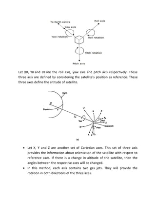 Let XR, YR and ZR are the roll axis, yaw axis and pitch axis respectively. These
three axis are defined by considering the satellite’s position as reference. These
three axes define the altitude of satellite.
 Let X, Y and Z are another set of Cartesian axes. This set of three axis
provides the information about orientation of the satellite with respect to
reference axes. If there is a change in altitude of the satellite, then the
angles between the respective axes will be changed.
 In this method, each axis contains two gas jets. They will provide the
rotation in both directions of the three axes.
 