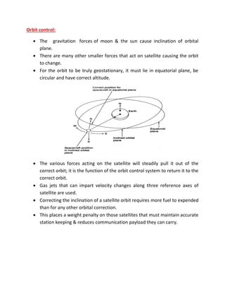 Orbit control:
 The gravitation forces of moon & the sun cause inclination of orbital
plane.
 There are many other smaller forces that act on satellite causing the orbit
to change.
 For the orbit to be truly geostationary, it must lie in equatorial plane, be
circular and have correct altitude.
 The various forces acting on the satellite will steadily pull it out of the
correct orbit; it is the function of the orbit control system to return it to the
correct orbit.
 Gas jets that can impart velocity changes along three reference axes of
satellite are used.
 Correcting the inclination of a satellite orbit requires more fuel to expended
than for any other orbital correction.
 This places a weight penalty on those satellites that must maintain accurate
station keeping & reduces communication payload they can carry.
 