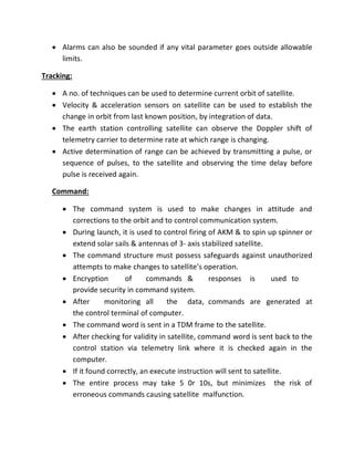  Alarms can also be sounded if any vital parameter goes outside allowable
limits.
Tracking:
 A no. of techniques can be used to determine current orbit of satellite.
 Velocity & acceleration sensors on satellite can be used to establish the
change in orbit from last known position, by integration of data.
 The earth station controlling satellite can observe the Doppler shift of
telemetry carrier to determine rate at which range is changing.
 Active determination of range can be achieved by transmitting a pulse, or
sequence of pulses, to the satellite and observing the time delay before
pulse is received again.
Command:
 The command system is used to make changes in attitude and
corrections to the orbit and to control communication system.
 During launch, it is used to control firing of AKM & to spin up spinner or
extend solar sails & antennas of 3- axis stabilized satellite.
 The command structure must possess safeguards against unauthorized
attempts to make changes to satellite’s operation.
 Encryption of commands & responses is used to
provide security in command system.
 After monitoring all the data, commands are generated at
the control terminal of computer.
 The command word is sent in a TDM frame to the satellite.
 After checking for validity in satellite, command word is sent back to the
control station via telemetry link where it is checked again in the
computer.
 If it found correctly, an execute instruction will sent to satellite.
 The entire process may take 5 0r 10s, but minimizes the risk of
erroneous commands causing satellite malfunction.
 