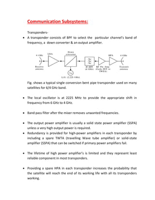 Communication Subsystems:
Transponders-
 A transponder consists of BPF to select the particular channel’s band of
frequency, a down converter & an output amplifier.
Fig. shows a typical single conversion bent pipe transponder used on many
satellites for 6/4 GHz band.
 The local oscillator is at 2225 MHz to provide the appropriate shift in
frequency from 6 GHz to 4 GHz.
 Band pass filter after the mixer removes unwanted frequencies.
 The output power amplifier is usually a solid state power amplifier (SSPA)
unless a very high output power is required.
 Redundancy is provided for high-power amplifiers in each transponder by
including a spare TWTA (travelling Wave tube amplifier) or solid-state
amplifier (SSPA) that can be switched if primary power amplifiers fail.
 The lifetime of high power amplifier’s is limited and they represent least
reliable component in most transponders.
 Providing a spare HPA in each transponder increases the probability that
the satellite will reach the end of its working life with all its transponders
working.
 