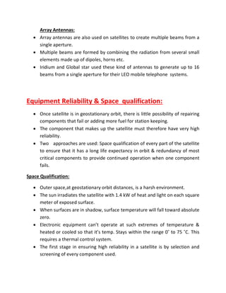 Array Antennas:
 Array antennas are also used on satellites to create multiple beams from a
single aperture.
 Multiple beams are formed by combining the radiation from several small
elements made up of dipoles, horns etc.
 Iridium and Global star used these kind of antennas to generate up to 16
beams from a single aperture for their LEO mobile telephone systems.
Equipment Reliability & Space qualification:
 Once satellite is in geostationary orbit, there is little possibility of repairing
components that fail or adding more fuel for station keeping.
 The component that makes up the satellite must therefore have very high
reliability.
 Two approaches are used: Space qualification of every part of the satellite
to ensure that it has a long life expectancy in orbit & redundancy of most
critical components to provide continued operation when one component
fails.
Space Qualification:
 Outer space,at geostationary orbit distances, is a harsh environment.
 The sun irradiates the satellite with 1.4 kW of heat and light on each square
meter of exposed surface.
 When surfaces are in shadow, surface temperature will fall toward absolute
zero.
 Electronic equipment can’t operate at such extremes of temperature &
heated or cooled so that it’s temp. Stays within the range 0˚ to 75 ˚C. This
requires a thermal control system.
 The first stage in ensuring high reliability in a satellite is by selection and
screening of every component used.
 