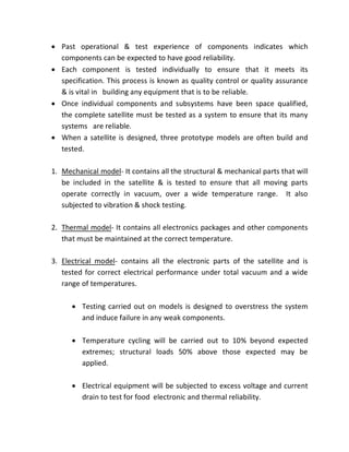  Past operational & test experience of components indicates which
components can be expected to have good reliability.
 Each component is tested individually to ensure that it meets its
specification. This process is known as quality control or quality assurance
& is vital in building any equipment that is to be reliable.
 Once individual components and subsystems have been space qualified,
the complete satellite must be tested as a system to ensure that its many
systems are reliable.
 When a satellite is designed, three prototype models are often build and
tested.
1. Mechanical model- It contains all the structural & mechanical parts that will
be included in the satellite & is tested to ensure that all moving parts
operate correctly in vacuum, over a wide temperature range. It also
subjected to vibration & shock testing.
2. Thermal model- It contains all electronics packages and other components
that must be maintained at the correct temperature.
3. Electrical model- contains all the electronic parts of the satellite and is
tested for correct electrical performance under total vacuum and a wide
range of temperatures.
 Testing carried out on models is designed to overstress the system
and induce failure in any weak components.
 Temperature cycling will be carried out to 10% beyond expected
extremes; structural loads 50% above those expected may be
applied.
 Electrical equipment will be subjected to excess voltage and current
drain to test for food electronic and thermal reliability.
 