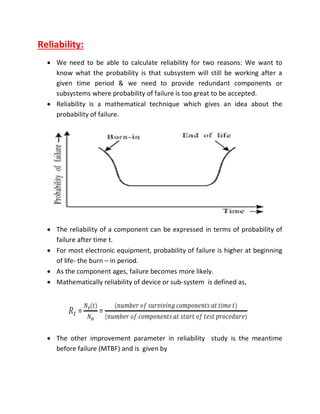 Reliability:
 We need to be able to calculate reliability for two reasons: We want to
know what the probability is that subsystem will still be working after a
given time period & we need to provide redundant components or
subsystems where probability of failure is too great to be accepted.
 Reliability is a mathematical technique which gives an idea about the
probability of failure.
 The reliability of a component can be expressed in terms of probability of
failure after time t.
 For most electronic equipment, probability of failure is higher at beginning
of life- the burn – in period.
 As the component ages, failure becomes more likely.
 Mathematically reliability of device or sub-system is defined as,
 The other improvement parameter in reliability study is the meantime
before failure (MTBF) and is given by
 