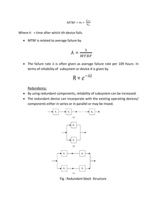 Where ti = time after which ith device fails.
 MTBF is related to average failure by
 The failure rate ⅄ is often given as average failure rate per 109 hours. In
terms of reliability of subsystem or device it is given by
Redundancy:
 By using redundant components, reliability of subsystem can be increased.
 The redundant device can incorporate with the existing operating devices/
components either in series or in parallel or may be mixed.
Fig : Redundant block Structure
 