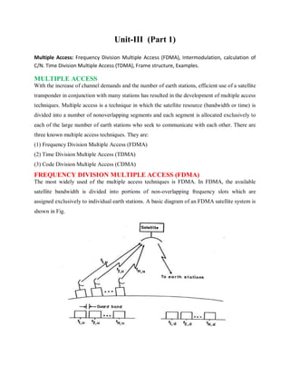 Unit-III (Part 1)
Multiple Access: Frequency Division Multiple Access (FDMA), Intermodulation, calculation of
C/N. Time Division Multiple Access (TDMA), Frame structure, Examples.
MULTIPLE ACCESS
With the increase of channel demands and the number of earth stations, efficient use of a satellite
transponder in conjunction with many stations has resulted in the development of multiple access
techniques. Multiple access is a technique in which the satellite resource (bandwidth or time) is
divided into a number of nonoverlapping segments and each segment is allocated exclusively to
each of the large number of earth stations who seek to communicate with each other. There are
three known multiple access techniques. They are:
(1) Frequency Division Multiple Access (FDMA)
(2) Time Division Multiple Access (TDMA)
(3) Code Division Multiple Access (CDMA)
FREQUENCY DIVISION MULTIPLE ACCESS (FDMA)
The most widely used of the multiple access techniques is FDMA. In FDMA, the available
satellite bandwidth is divided into portions of non-overlapping frequency slots which are
assigned exclusively to individual earth stations. A basic diagram of an FDMA satellite system is
shown in Fig.
 