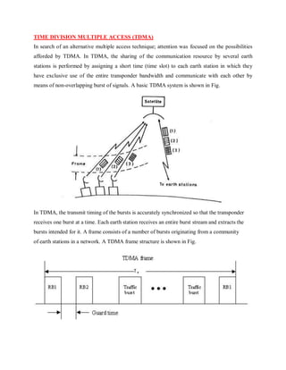 TIME DIVISION MULTIPLE ACCESS (TDMA)
In search of an alternative multiple access technique; attention was focused on the possibilities
afforded by TDMA. In TDMA, the sharing of the communication resource by several earth
stations is performed by assigning a short time (time slot) to each earth station in which they
have exclusive use of the entire transponder bandwidth and communicate with each other by
means of non-overlapping burst of signals. A basic TDMA system is shown in Fig.
In TDMA, the transmit timing of the bursts is accurately synchronized so that the transponder
receives one burst at a time. Each earth station receives an entire burst stream and extracts the
bursts intended for it. A frame consists of a number of bursts originating from a community
of earth stations in a network. A TDMA frame structure is shown in Fig.
 