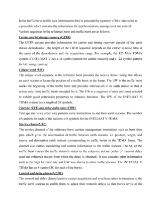 In the traffic burst, traffic data (information bits) is preceded by a pattern of bits referred to as
a preamble which contains the information for synchronization, management and control.
Various sequences in the reference burst and traffic burst are as follows:
Carrier and bit timing recovery (CBTR)
The CBTR pattern provides information for carrier and timing recovery circuits of the earth
station demodulator. The length of the CBTR sequence depends on the carrier-to-noise ratio at
the input of the demodulator and the acquisition range. For example, the 120 Mb/s TDMA
system of INTELSAT V has a 48 symbol pattern for carrier recovery and a 128 symbol pattern
for bit timing recovery.
Unique word (UW)
The unique word sequence in the reference burst provides the receive frame timing that allows
an earth station to locate the position of a traffic burst in the frame. The UW in the traffic burst
marks the beginning of the traffic burst and provides information to an earth station so that it
selects only those traffic bursts intended for it. The UW is a sequence of ones and zeros selected
to exhibit good correlation properties to enhance detection. The UW of the INTELSAT V
TDMA system has a length of 24 symbols.
Teletype (TTY) and voice order wire (VOW)
Teletype and voice order wire patterns carry instructions to and from earth stations. The number
of symbols for each of the patterns is 8 symbols for the INTELSAT V TDMA.
Service channel (SC)
The service channel of the reference burst carriers management instructions such as burst time
plan which gives the coordination of traffic between earth stations, i.e. position, length, and
source and destination earth stations corresponding to traffic bursts in the TDMA frame. The
channel also carries monitoring and control information to the traffic stations. The SC of the
traffic burst carries the traffic station’s status to the reference station (value of transmit delay
used and reference station from which the delay is obtained). It also contains other information
such as the high bit error rate and UW loss alarms to other traffic stations. The INTELSAT V
TDMA has an 8-symbol SC for each of the bursts.
Control and delay channel (CDC)
The control and delay channel pattern carries acquisition and synchronization information to the
traffic earth stations to enable them to adjust their transmit delays so that bursts arrive at the
 