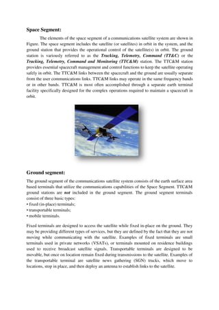 Space Segment:
The elements of the space segment of a communications satellite system are shown in
Figure. The space segment includes the satellite (or satellites) in orbit in the system, and the
ground station that provides the operational control of the satellite(s) in orbit. The ground
station is variously referred to as the Tracking, Telemetry, Command (TT&C) or the
Tracking, Telemetry, Command and Monitoring (TTC&M) station. The TTC&M station
provides essential spacecraft management and control functions to keep the satellite operating
safely in orbit. The TTC&M links between the spacecraft and the ground are usually separate
from the user communications links. TTC&M links may operate in the same frequency bands
or in other bands. TTC&M is most often accomplished through a separate earth terminal
facility specifically designed for the complex operations required to maintain a spacecraft in
orbit.
Ground segment:
The ground segment of the communications satellite system consists of the earth surface area
based terminals that utilize the communications capabilities of the Space Segment. TTC&M
ground stations are not included in the ground segment. The ground segment terminals
consist of three basic types:
• fixed (in-place) terminals;
• transportable terminals;
• mobile terminals.
Fixed terminals are designed to access the satellite while fixed in-place on the ground. They
may be providing different types of services, but they are defined by the fact that they are not
moving while communicating with the satellite. Examples of fixed terminals are small
terminals used in private networks (VSATs), or terminals mounted on residence buildings
used to receive broadcast satellite signals. Transportable terminals are designed to be
movable, but once on location remain fixed during transmissions to the satellite. Examples of
the transportable terminal are satellite news gathering (SGN) trucks, which move to
locations, stop in place, and then deploy an antenna to establish links to the satellite.
 